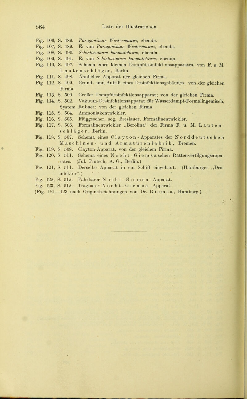 Fig. 106, S. 489. Paragonimus Westermanni, ebenda. Fig. 107, S. 489. Ei von Paragonimus Westermanni, ebenda. Fig. 108, S. 490. Schistosomum haematobium, ebenda. Fig. 109, S. 491. Ei von Schistosomum haematobium, ebenda. Fig. 110, S. 497. Schema eines kleinen Dampfdesinfektionsapparates, von F. u. M. Laute n s c h 1 ä g er , Berlin. Fig. 111, S. 498. Ähnlicher Apparat der gleichen Firma. Fig. 112, S. 499. Grund- und Aufriß eines Desinfektionsgebäudes; von der gleichen Firma. Fig. 113. S. 500. Großer Dampfdesinfektionsapparat; von der gleichen Firma. Fig. 114, S. 502. Vakuum-Desinfektionsapparat für Wasserdampf-Formalingemisch, System Rubner; von der gleichen Firma. Fig. 115, S. 504. Ammoniakentwickler. Fig. 116, S. 505. Flüggescher, sog. Breslauer, Formalinentwickler. Fig. 117, S. 506. Formalinentwickler „Berolina der Firma F. u. M. Lauten - schläger, Berlin. Fig. 118, S. 507. Schema eines C 1 a y t o n - Apparates der Norddeutschen Maschinen- und Armaturenfabrik, Bremen. Fig. 119, S. 508. Clayton-Apparat, von der gleichen Firma. Fig. 120, S. 511. Schema eines Nocht-Giemsa sehen Rattenvertilgungsappa- rates. (Jul. Pintsch, A.-G., Berlin.) Fig. 121, S. 511. Derselbe Apparat in ein Schiff eingebaut. (Hamburger „Des- infektor.) Fig. 122, S. 512. Fahrbarer Nocht-Giemsa - Apparat. Fig. 123, S. 512. Tragbarer Nocht-Giemsa - Apparat. (Fig. 121—123 nach Originalzeichnungen von Dr. G i e m s a , Hamburg.)
