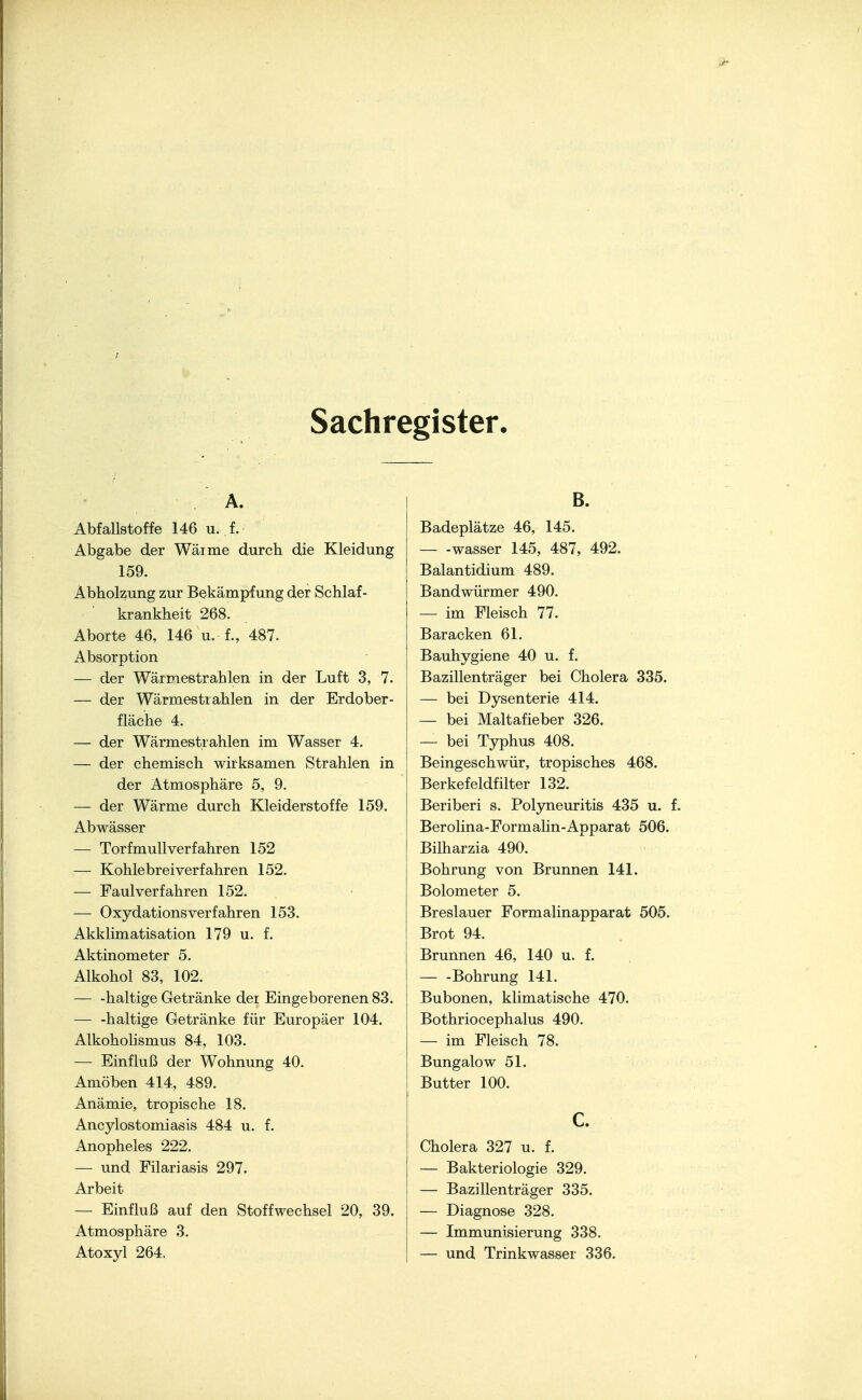 Sachregister. Abfallstoffe 146 u. f. Abgabe der Wärme durch die Kleidung 159. Äbholzung zur Bekämpfung der Schlaf- krankheit 268. Aborte 46, 146 u. f., 487. Absorption — der Wärmestrahlen in der Luft 3, 7. — der Wärmestiahlen in der Erdober- fläche 4. — der Wärmestrahlen im Wasser 4. — der chemisch wirksamen Strahlen in der Atmosphäre 5, 9. — der Wärme durch Kleiderstoffe 159. Abwässer — Torfmull verfahren 152 — Kohlebrei verfahren 152. — Faul verfahren 152. — Oxydations verfahren 153. Akklimatisation 179 u. f. Aktinometer 5. Alkohol 83, 102. — -haltige Getränke dei Eingeborenen 83. haltige Getränke für Europäer 104. Alkoholismus 84, 103. — Einfluß der Wohnung 40. Amöben 414, 489. Anämie, tropische 18. Ancylostomiasis 484 u. f. Anopheles 222. — und Filariasis 297. Arbeit — Einfluß auf den Stoffwechsel 20, 39. Atmosphäre 3. Atoxyl 264. B. Badeplätze 46, 145. wasser 145, 487, 492. Balantidium 489. Bandwürmer 490. — im Fleisch 77. Baracken 61. Bauhygiene 40 u. f. Bazillenträger bei Cholera 335. — bei Dysenterie 414. — bei Maltafieber 326. — bei Typhus 408. Beingeschwür, tropisches 468. Berkefeldfilter 132. Beriberi s. Polyneuritis 435 u. f. Berolina-Formalin-Apparat 506. Bilharzia 490. Bohrung von Brunnen 141. Bolometer 5. Breslauer Formalinapparat 505. Brot 94. Brunnen 46, 140 u. f. — -Bohrung 141. Bubonen, klimatische 470. Bothriocephalus 490. — im Fleisch 78. Bungalow 51. Butter 100. c. Cholera 327 u. f. — Bakteriologie 329. — Bazillenträger 335. — Diagnose 328. — Immunisierung 338. — und Trinkwasser 336.
