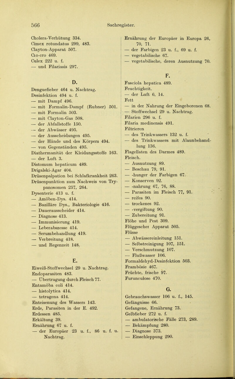 Cholera-Verhütung 334. Cimex rotundatus 299, 483. Clayton-Apparat 507. Cio-cro 469. Culex 222 u. f. — und Filariasis 297< D. Denguefieber 464 u. Nachtrag. Desinfektion 494 u. f. — mit Dampf 496. — mit Formalin-Dampf (Rubner) 501. — mit Formalin 503. — mit Clayton-Gas 508. — der Abfallstoffe 150. — der Abwässer 495. — der Ausscheidungen 495. — der Hände und des Körpers 494. — von Gegenständen 495. Diathermanität der Kleidungsstoffe 163. — der Luft 3. Distomum hepaticum 489. Drigalski-Agar 404. Drüsenpalpation bei Schlafkrankheit 263. Drüsenpunktion zum Nachweis von Try- panosomen 257, 264. Dysenterie 413 u. f. — Amöben-Dys. 414. — Bazilläre Dys., Bakteriologie 416. — Dauerausscheider 414. — Diagnose 413. — Immunisierung 419. — Leber abszesse 414. — Serumbehandlung 419. — Verbreitung 418. — und Regenzeit 148. E. Eiweiß-Stoffwechsel 29 u. Nachtrag. Endoparasiten 483. — Übertragung durch Fleisch 77. Entamöba coli 414. — histolytica 414. — tetragena 414. Enteisenung des Wassers 143. Erde, Parasiten in der E. 492. Erdessen 485. Erkältung 39. Ernährung 67 u. f. — der Europäer 23 u. f., 86 u. f. u. Nachtrag. Ernährung der Europäer in Europa 26, 70, 71. — der Farbigen 23 u. f., 69 u. f. — vegetabilische 67. — vegetabilische, deren Ausnutzung 70. F. Fasciola hepatica 489. Feuchtigkeit. — der Luft 6, 14. Fett — in der Nahrung der Eingeborenen 68. — Stoffwechsel 29 u. Nachtrag. Filarien 296 u. f. Filaria medinensis 491. Filtrieren — des Trinkwassers 132 u. f. — des Trinkwassers mit Alaunbehand- lung 136. Flagellaten des Darmes 489. Fleisch. — Ausnutzung 89. — Beschau 79, 91. — -hunger der Farbigen 67. — Konserven 92. — -nahrung 67, 76, 88. — Parasiten im Fleisch 77, 91. — reifes 90. — trockenes 92. — -Vergiftung 90. — Zubereitung 91. Flöhe und Pest 309. Flüggeschei Apparat 505. Flüsse — Ab wässer einleitung 151. — Selbstreinigung 107, 151. — Verschmutzung 107. — Flußwasser 106. Formaldehyd-Desinfektion 503. Frambösie 467. Früchte, frische 97. Furunculose 470. G. Gebrauchswasser 106 u. f., 145. Gefängnisse 66. Gefangene, Ernährung 73. Gelbfieber 272 u. f. — ambulatorische Fälle 273, 289. — Bekämpfung 280. — Diagnose 373. — Einschleppung 290.