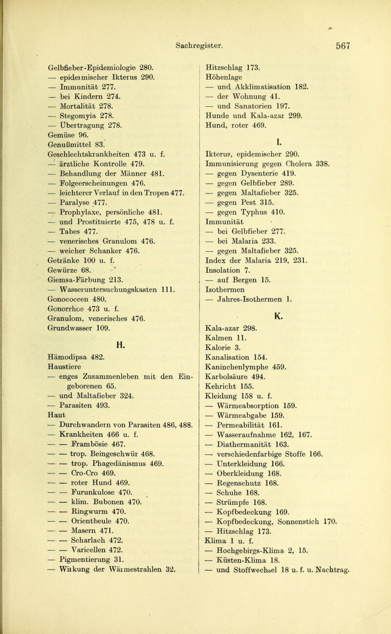 Gelbfieber-Epidemiologie 280. — epidermischer Ikterus 290. — Immunität 277. — bei Kindern 274. — Mortalität 278. — Stegomyia 278. — Übertragung 278. Gemüse 96. Genußmittel 83.' Geschlechtskrankheiten 473 u. f. — ärztliche Kontrolle 479. — Behandlung der Männer 481. — Folgeerscheinungen 476. — leichterer Verlauf in den Tropen 477. — Paralyse 477. — Prophylaxe, persönliche 481. — und Prostituierte 475, 478 u. f. — Tabes 477. — venerisches Granulom 476. — weicher Schanker 476. Getränke 100 u. f. Gewürze 68. Giemsa-Färbung 213. — Wasseruntersuchungskasten 111. Gonococcen 480, Gonorrhoe 473 u. f. Granulom, venerisches 476. Grundwasser 109. H. Hämodipsa 482. Haustiere — enges Zusammenleben mit den Ein- geborenen 65. — und Maltafieber 324. — Parasiten 493. Haut — Durchwandern von Parasiten 486, 488. — Krankheiten 466 u. f. Frambösie 467. trop. Beingeschwür 468. trop. Phagedänismus 469. Cro-Cro 469. roter Hund 469. Furunkulose 470. klim. Bubonen 470. Ringwurm 470. Orientbeule 470. Masern 471. Scharlach 472. Varicellen 472. — Pigmentierung 31. — Wirkung der Wäimestrahlen 32. Hitzschlag 173. Höhenlage — und Akklimatisation 182. — der Wohnung 41. — und Sanatorien 197. Hunde und Kala-azar 299. Hund, roter 469. I. Ikterus, epidemischer 290. Immunisierung gegen Cholera 338. — gegen Dysenterie 419. — gegen Gelbfieber 289. — gegen Maltafieber 325. — gegen Pest 315. — gegen Typhus 410. Immunität — bei Gelbfieber 277. — bei Malaria 233. — gegen Maltafieber 325. Index der Malaria 219, 231. Insolation 7. — auf Bergen 15. Isothermen — Jahres-Isothermen 1. K. Kala-azar 298. Kalmen 11. Kalorie 3. Kanalisation 154. Kaninchenlymphe 459. Karbolsäure 494. Kehricht 155. Kleidung 158 u. f. — Wärmeabsorption 159. — Wärmeabgabe 159. — Permeabilität 161. — Wasseraufnahme 162, 167. — Diathermanität 163. — verschiedenfarbige Stoffe 166. — Unterkleidung 166. — Oberkleidung 168. — Regenschutz 168. — Schuhe 168. — Strümpfe 168. — Kopfbedeckung 169. — Kopfbedeckung, Sonnenstich 170. — Hitzschlag 173. Klima 1 u. f. — Hochgebirgs-Klima 2, 15. — Küsten-Klima 18. — und Stoffwechsel 18 u. f. u. Nachtrag.