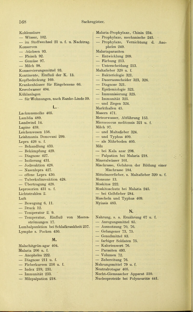 Kohlensäure — Wässer, 102. — im Stoffwechsel 21 u. f. u. Nachtrag. Konserven — -büchsen 93. — Fleisch 92. — Gemüse 97. — Milch 98. Konservierungsmittel 93. Kontinente, Einfluß der K. 13. Kopfbedeckung 169. Krankenhäuser für Eingeborene 66. Kresolwasser 494. Kühlanlagen — für Wohnungen, nach Ranke-Linde 59. L. Lackmusmolke 405. Lamblia 489. Landwind 14. Lapine 459. Leichenwesen 156. Leishmania Donovani 299. Lepra 426 u. f. — Behandlung 433. — Bekämpfung 429. — Diagnose 427. — Isolierung 431. — Jodreaktion 428. — Nasenlepra 427. — offene Lepra 430. — Tuberkulinreaktion 428. — Übertragung 428. Leprosorien 431 u. f. Lichtstrahlen 2. Luft — Bewegung 6, 11. — Druck 12. — Temperatur 2, 9. — Temperatur, Einfluß von Meeres- strömungen 17. Lumbalpunktion bei Schlafkrankheit 257. Lymphe s. Pocken 450. M. Malachitgrün-agar 404. Malaria 206 u. f. — Anopheles 222. — Diagnose 211 u. f. — Fieberkurven 216 u. f. — Index 219, 231. — Immunität 233. — Milzpalpation 218. Malaria-Prophylaxe, Chinin 234. — Prophylaxe, mechanische 245. — Prophylaxe, Vernichtung d. Ano- pheles 249. Malariaparasiten — Entwicklung 209. — Färbung 213. — Unterscheidung 213. Maltafieber 320 u. f. — Bakteriologie 321. — Dauerausscheider 323, 326. — Diagnose 321. —• Epidemiologie 323. —'■ Immunisierung 325. — Immunität 325. — und Ziegen 324. Markthallen 45. Masern 471. Meteorwasser, Abführung 153. Micrococcus melitensis 321 u. f. Milch 97. — und Maltafieber 324. — und Typhus 409. — als Nährboden 405. Milz — bei Kala azar 298. — Palpation bei Malaria 218. Mineralwässer 101. Mischrasse, Gefahren der Bildung einer Mischrasse 184. Mittelmeerfieber, s. Maltafieber 320 u. f. Monsune 13. Moskitos 222. Moskitoschutz bei Malaria 245. — bei Gelbfieber 284. Muscheln und Typhus 409. Myiasis 483. N. Nahrung, s. a. Ernährung 67 u. f. — Anregungsmittel 85. — Ausnutzung 70, 76. — Gefangener 73, 75. — Genußmittel 83. — farbiger Soldaten 75. —■ Kalorien wert 76. — Parasiten 493. — Volumen 72. — Zubereitung 76. Nahrungsmittel 79 u. f. Neutralrotagar 405. Nocht-Giemsascher Apparat 510. Nucleoproteide bei Polyneuritis 441.