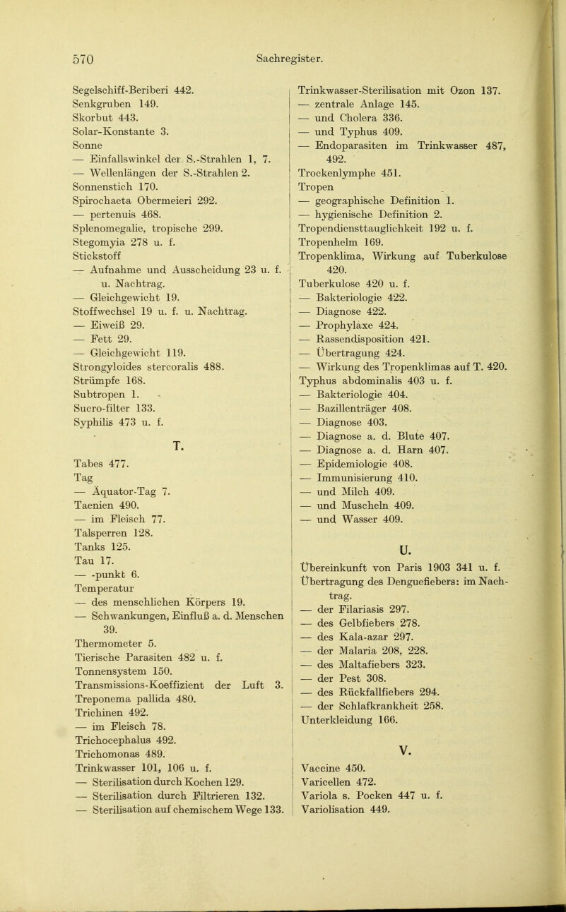Segelschiff-Beriberi 442. Senkgruben 149. Skorbut 443. Solar-Konstante 3. Sonne — Einfallswinkel der S.-Strahlen 1, 7. — Wellenlängen der S.-Strahlen 2. Sonnenstich 170. Spirochaeta Obermeieri 292. — pertenuis 468. Splenomegalie, tropische 299. Stegomyia 278 u. f. Stickstoff — Aufnahme und Ausscheidung 23 u. f. u. Nachtrag. — Gleichgewicht 19. Stoffwechsel 19 u. f. u. Nachtrag. — Eiweiß 29. — Fett 29. — Gleichgewicht 119. Strongyloides stercoralis 488. Strümpfe 168. Subtropen 1. Sucro-filter 133. Syphilis 473 u. f. T. Tabes 477. Tag — Äquator-Tag 7. Taenien 490. — im Fleisch 77. Talsperren 128. Tanks 125. Tau 17. — -punkt 6. Temperatur — des menschlichen Körpers 19. — Schwankungen, Einfluß a. d. Menschen 39. Thermometer 5. Tierische Parasiten 482 u. f. Tonnensystem 150. Transmissions-Koeffizient der Luft 3. Treponema pallida 480. Trichinen 492. — im Fleisch 78. Trichocephalus 492. Trichomonas 489. Trinkwasser 101, 106 u. f. — Sterilisation durch Kochen 129. — Sterilisation durch Filtrieren 132. — Sterilisation auf chemischem Wege 133. Trinkwasser-Sterilisation mit Ozon 137. — zentrale Anlage 145. — und Cholera 336. — und Typhus 409. — Endoparasiten im Trinkwasser 487, 492. Trockenlymphe 451. Tropen — geographische Definition 1. — hygienische Definition 2. Tropendiensttauglichkeit 192 u. f. Tropenhelm 169. Tropenklima, Wirkung auf Tuberkulose 420. Tuberkulose 420 u. f. — Bakteriologie 422. — Diagnose 422. — Prophylaxe 424. — Rassendisposition 421. — Übertragung 424. — Wirkung des Tropenklimas auf T. 420. Typhus abdominalis 403 u. f. — Bakteriologie 404. — Bazillenträger 408. — Diagnose 403. — Diagnose a. d. Blute 407. — Diagnose a. d. Harn 407. — Epidemiologie 408. — Immunisierung 410. — und Milch 409. — und Muscheln 409. — und Wasser 409. u. Übereinkunft von Paris 1903 341 u. f. Übertragung des Denguefiebers: im Nach- trag. — der Filariasis 297. — des Gelbfiebers 278. — des Kala-azar 297. — der Malaria 208, 228. — des Maltafiebers 323. — der Pest 308. — des Rückfallfiebers 294. — der Schlafkrankheit 258. Unterkleidung 166. V. Vaccine 450. Varicellen 472. Variola s. Pocken 447 u. f. Variolisation 449.
