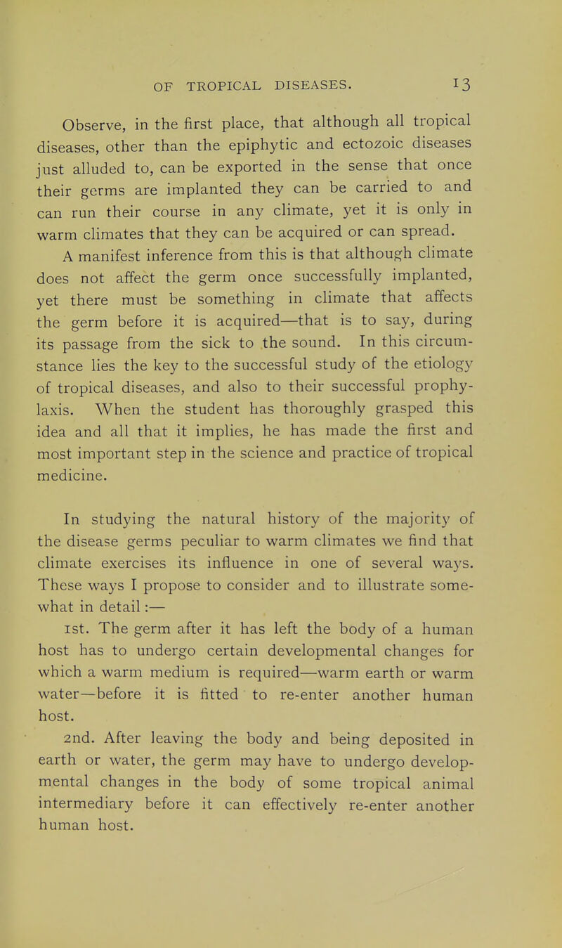 Observe, in the first place, that although all tropical diseases, other than the epiphytic and ectozoic diseases just alluded to, can be exported in the sense that once their germs are implanted they can be carried to and can run their course in any climate, yet it is only in warm climates that they can be acquired or can spread. A manifest inference from this is that although climate does not affect the germ once successfully implanted, yet there must be something in climate that affects the germ before it is acquired—that is to say, during its passage from the sick to the sound. In this circum- stance lies the key to the successful study of the etiology of tropical diseases, and also to their successful prophy- laxis. When the student has thoroughly grasped this idea and all that it implies, he has made the first and most important step in the science and practice of tropical medicine. In studying the natural history of the majority of the disease germs peculiar to warm climates we find that climate exercises its influence in one of several ways. These ways I propose to consider and to illustrate some- what in detail:— 1st. The germ after it has left the body of a human host has to undergo certain developmental changes for which a warm medium is required—warm earth or warm water—before it is fitted to re-enter another human host. 2nd. After leaving the body and being deposited in earth or water, the germ may have to undergo develop- mental changes in the body of some tropical animal intermediary before it can effectively re-enter another human host.