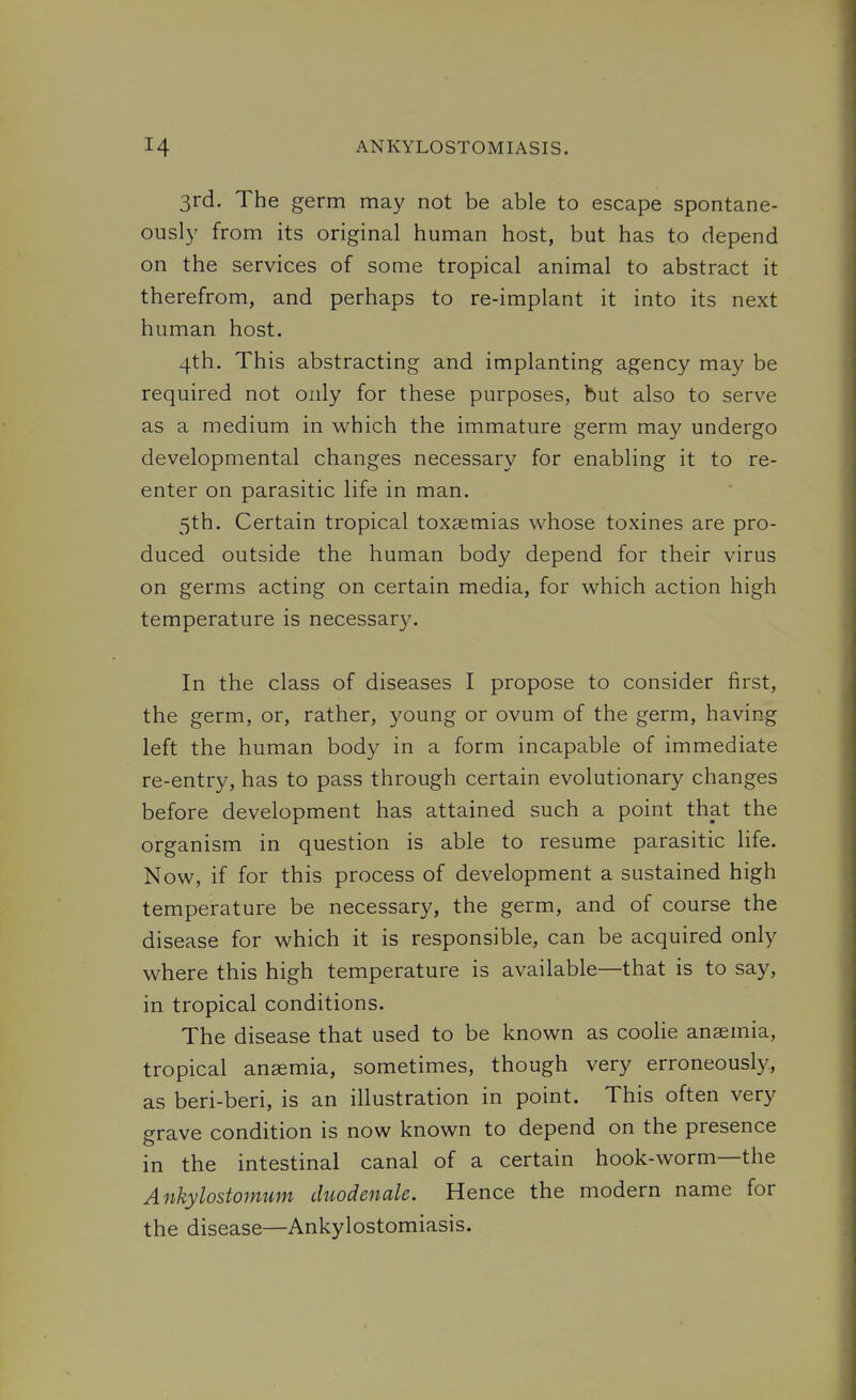 3rd. The germ may not be able to escape spontane- ously from its original human host, but has to depend on the services of some tropical animal to abstract it therefrom, and perhaps to re-implant it into its next human host. 4th. This abstracting and implanting agency may be required not only for these purposes, but also to serve as a medium in which the immature germ may undergo developmental changes necessary for enabling it to re- enter on parasitic life in man. 5th. Certain tropical toxasmias whose toxines are pro- duced outside the human body depend for their virus on germs acting on certain media, for which action high temperature is necessary. In the class of diseases I propose to consider first, the germ, or, rather, young or ovum of the germ, having left the human body in a form incapable of immediate re-entry, has to pass through certain evolutionary changes before development has attained such a point that the organism in question is able to resume parasitic life. Now, if for this process of development a sustained high temperature be necessary, the germ, and of course the disease for which it is responsible, can be acquired only where this high temperature is available—that is to say, in tropical conditions. The disease that used to be known as coolie anaemia, tropical anaemia, sometimes, though very erroneously., as beri-beri, is an illustration in point. This often very grave condition is now known to depend on the presence in the intestinal canal of a certain hook-worm—the Ankylostomum duodenale. Hence the modern name for the disease—Ankylostomiasis.