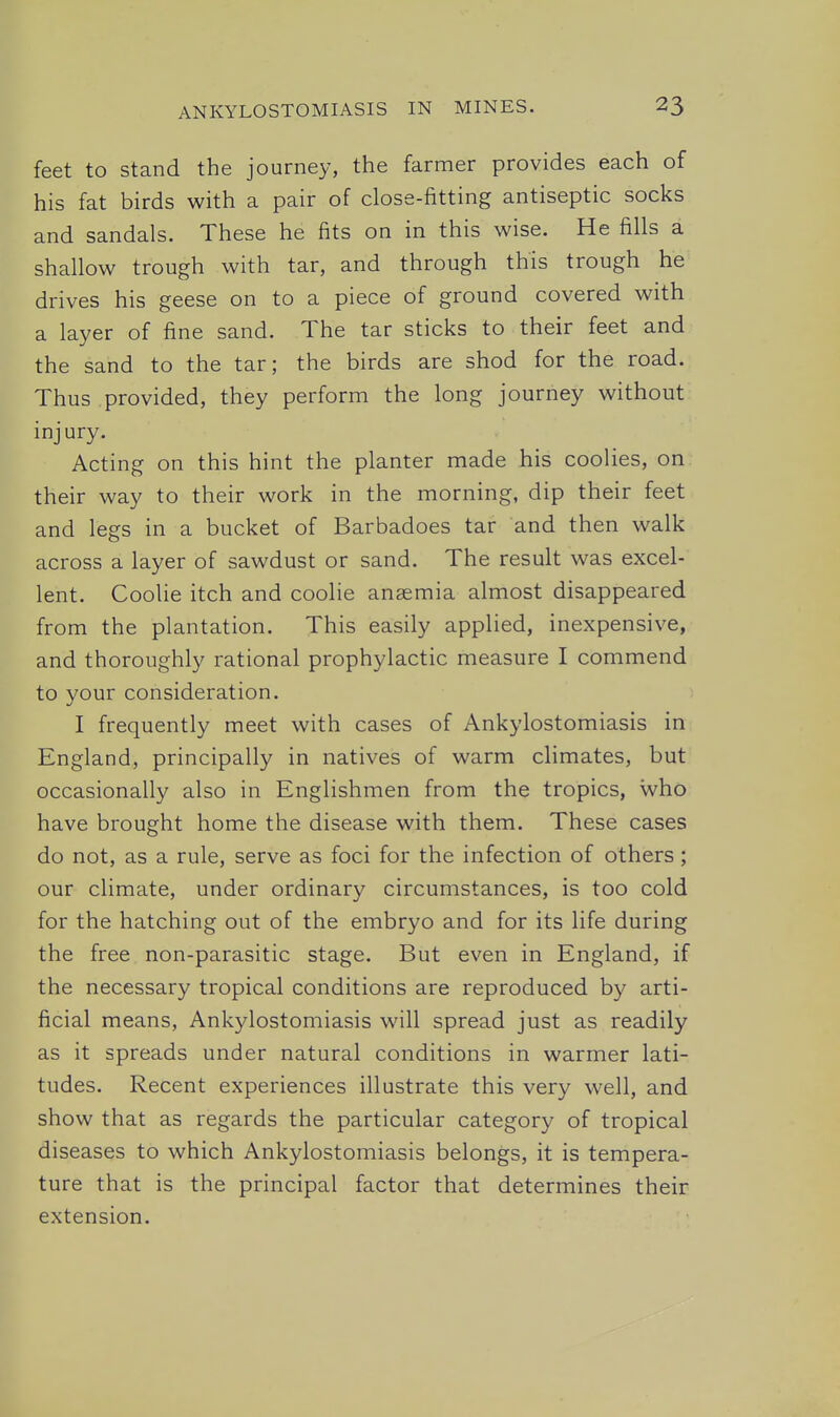 feet to stand the journey, the farmer provides each of his fat birds with a pair of close-fitting antiseptic socks and sandals. These he fits on in this wise. He fills a shallow trough with tar, and through this trough he drives his geese on to a piece of ground covered with a layer of fine sand. The tar sticks to their feet and the sand to the tar; the birds are shod for the road. Thus provided, they perform the long journey without injury. Acting on this hint the planter made his coolies, on their way to their work in the morning, dip their feet and legs in a bucket of Barbadoes tar and then walk across a layer of sawdust or sand. The result was excel- lent. Coolie itch and coolie anaemia almost disappeared from the plantation. This easily applied, inexpensive, and thoroughly rational prophylactic measure I commend to your consideration. I frequently meet with cases of Ankylostomiasis in England, principally in natives of warm climates, but occasionally also in Englishmen from the tropics, who have brought home the disease with them. These cases do not, as a rule, serve as foci for the infection of others ; our climate, under ordinary circumstances, is too cold for the hatching out of the embryo and for its life during the free non-parasitic stage. But even in England, if the necessary tropical conditions are reproduced by arti- ficial means, Ankylostomiasis will spread just as readily as it spreads under natural conditions in warmer lati- tudes. Recent experiences illustrate this very well, and show that as regards the particular category of tropical diseases to which Ankylostomiasis belongs, it is tempera- ture that is the principal factor that determines their extension.