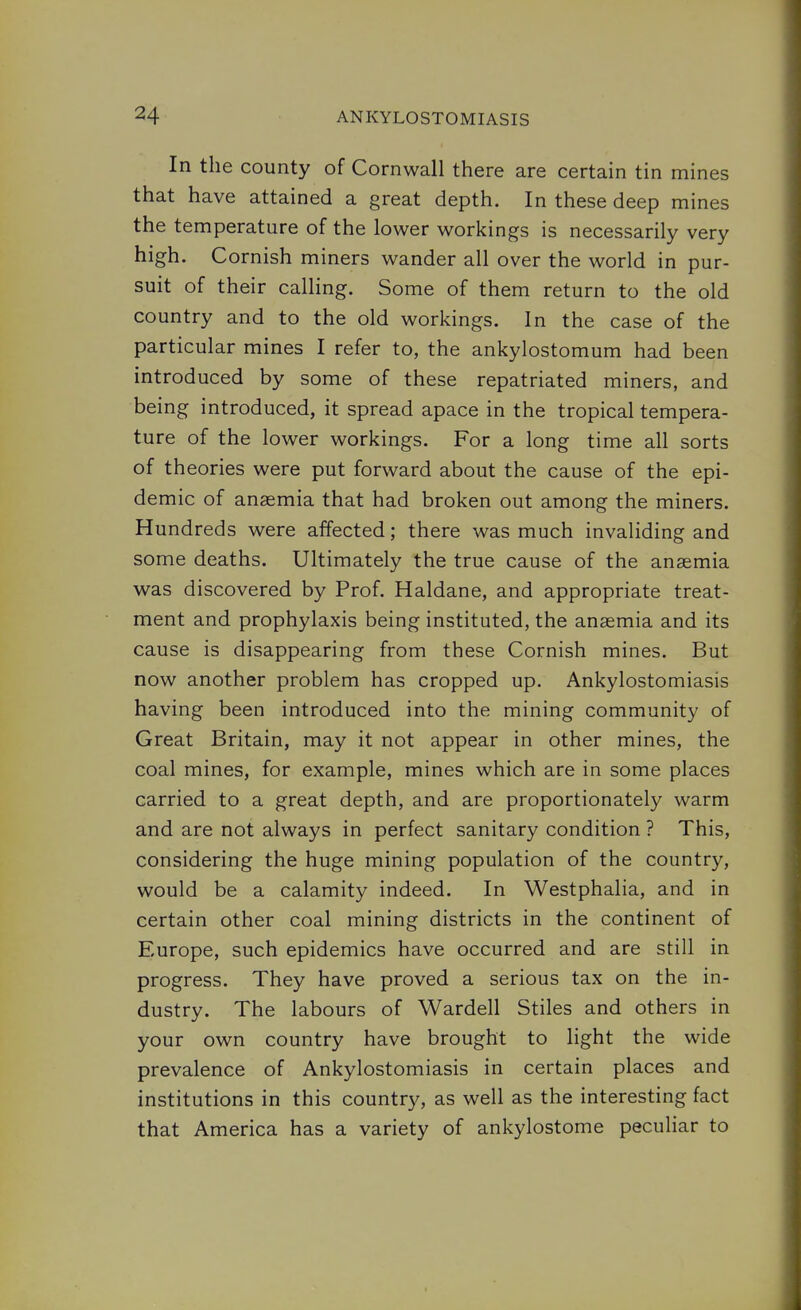 In the county of Cornwall there are certain tin mines that have attained a great depth. In these deep mines the temperature of the lower workings is necessarily very high. Cornish miners wander all over the world in pur- suit of their calling. Some of them return to the old country and to the old workings. In the case of the particular mines I refer to, the ankylostomum had been introduced by some of these repatriated miners, and being introduced, it spread apace in the tropical tempera- ture of the lower workings. For a long time all sorts of theories were put forward about the cause of the epi- demic of anaemia that had broken out among the miners. Hundreds were affected; there was much invaliding and some deaths. Ultimately the true cause of the anaemia was discovered by Prof. Haldane, and appropriate treat- ment and prophylaxis being instituted, the anaemia and its cause is disappearing from these Cornish mines. But now another problem has cropped up. Ankylostomiasis having been introduced into the mining community of Great Britain, may it not appear in other mines, the coal mines, for example, mines which are in some places carried to a great depth, and are proportionately warm and are not always in perfect sanitary condition ? This, considering the huge mining population of the country, would be a calamity indeed. In Westphalia, and in certain other coal mining districts in the continent of Europe, such epidemics have occurred and are still in progress. They have proved a serious tax on the in- dustry. The labours of Wardell Stiles and others in your own country have brought to light the wide prevalence of Ankylostomiasis in certain places and institutions in this countr}^, as well as the interesting fact that America has a variety of ankylostome peculiar to