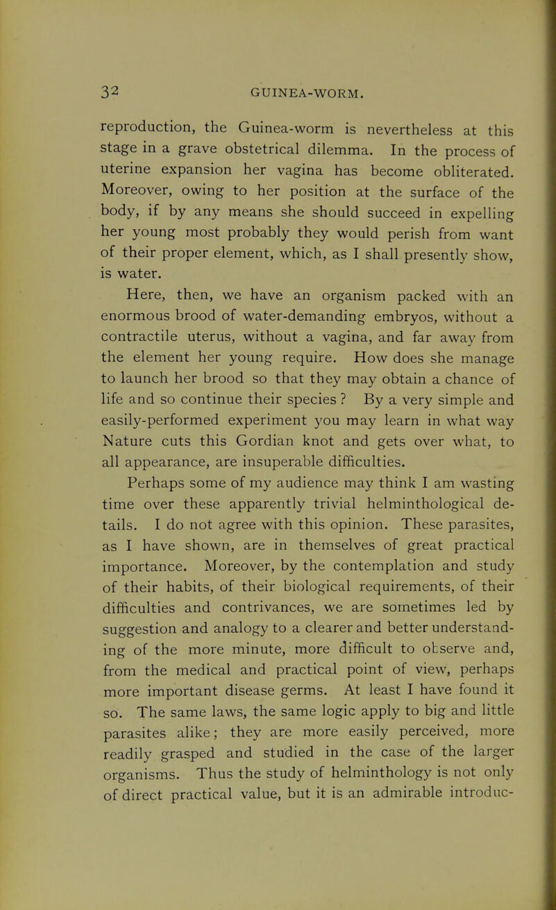 reproduction, the Guinea-worm is nevertheless at this stage in a grave obstetrical dilemma. In the process of uterine expansion her vagina has become obliterated. Moreover, owing to her position at the surface of the body, if by any means she should succeed in expelling her young most probably they would perish from want of their proper element, which, as I shall presently show, is water. Here, then, we have an organism packed with an enormous brood of water-demanding embryos, without a contractile uterus, without a vagina, and far away from the element her young require. How does she manage to launch her brood so that they may obtain a chance of life and so continue their species ? By a very simple and easily-performed experiment you may learn in what way Nature cuts this Gordian knot and gets over what, to all appearance, are insuperable difficulties. Perhaps some of my audience may think I am wasting time over these apparently trivial helminthological de- tails. I do not agree with this opinion. These parasites, as I have shown, are in themselves of great practical importance. Moreover, by the contemplation and study of their habits, of their biological requirements, of their difficulties and contrivances, we are sometimes led by suggestion and analogy to a clearer and better understand- ing of the more minute, more difficult to observe and, from the medical and practical point of view, perhaps more important disease germs. At least I have found it so. The same laws, the same logic apply to big and little parasites alike; they are more easily perceived, more readily grasped and studied in the case of the larger organisms. Thus the study of helminthology is not only of direct practical value, but it is an admirable introduc-