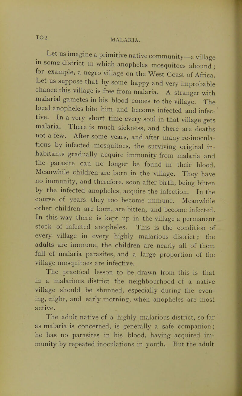 MALARIA. Let us imagine a primitive native community—a village in some district in which anopheles mosquitoes abound ; for example, a negro village on the West Coast of Africa'. Let us suppose that by some happy and very improbable chance this village is free from malaria. A stranger with malarial gametes in his blood comes to the village. The local anopheles bite him and become infected and infec- tive. In a very short time every soul in that village gets malaria. There is much sickness, and there are deaths not a few. After some years, and after many re-inocula- tions by infected mosquitoes, the surviving original in- habitants gradually acquire immunity from malaria and the parasite can no longer be found in their blood. Meanwhile children are born in the village. They have no immunity, and therefore, soon after birth, being bitten by the infected anopheles, acquire the infection. In the course of years they too become immune. Meanwhile other children are born, are bitten, and become infected. In this way there is kept up in the village a permanent stock of infected anopheles. This is the condition of every village in every highly malarious district ; the adults are immune, the children are nearly all of them full of malaria parasites, and a large proportion of the village mosquitoes are infective. The practical lesson to be drawn from this is that in a malarious district the neighbourhood of a native village should be shunned, especially during the even- ing, night, and early morning, when anopheles are most active. The adult native of a highly malarious district, so far as malaria is concerned, is generally a safe companion; he has no parasites in his blood, having acquired im- munity by repeated inoculations in youth. But the adult
