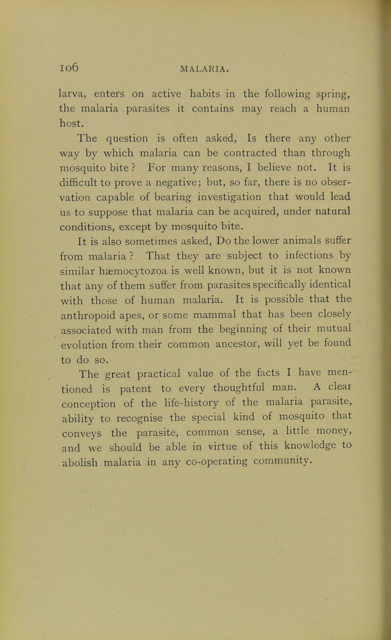 io6 larva, enters on active habits in the following spring,, the malaria parasites it contains may reach a human host. The question is often asked, Is there any other way by which malaria can be contracted than through mosquito bite ? For many reasons, I believe not. It is difficult to prove a negative; but, so far, there is no obser- vation capable of bearing investigation that would lead us to suppose that malaria can be acquired, under natural conditions, except by mosquito bite. It is also sometimes asked. Do the lower animals suffer from malaria ? That they are subject to infections by similar hsemocytozoa is well known, but it is not known that any of them suffer from parasites specifically identical with those of human malaria. It is possible that the anthropoid apes, or some mammal that has been closely associated with man from the beginning of their mutual evolution from their common ancestor, will yet be found to do so. The great practical value of the facts I have men- tioned is patent to every thoughtful man. A clear conception of the life-history of the malaria parasite, ability to recognise the special kind of mosquito that conveys the parasite, common sense, a little money, and we should be able in virtue of this knowledge to abolish malaria in any co-operating community.