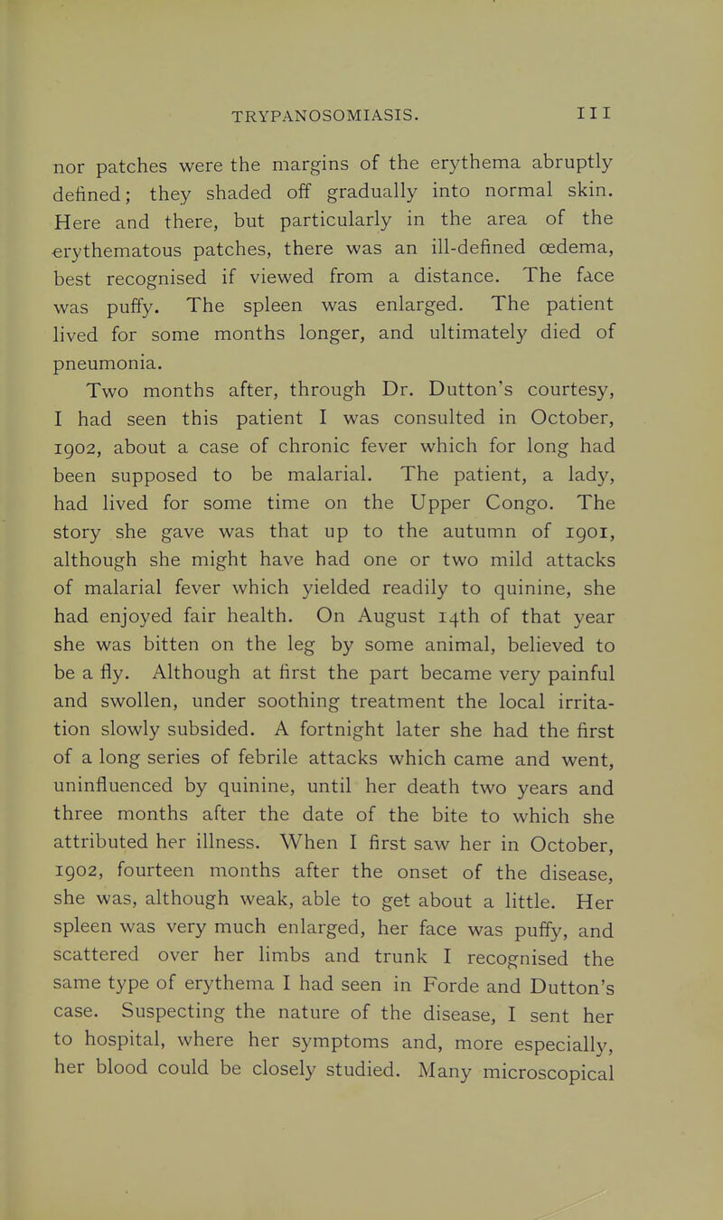 nor patches were the margins of the erythema abruptly defined; they shaded off gradually into normal skin. Here and there, but particularly in the area of the erythematous patches, there was an ill-defined oedema, best recognised if viewed from a distance. The face was puffy. The spleen was enlarged. The patient lived for some months longer, and ultimately died of pneumonia. Two months after, through Dr. Button's courtesy, I had seen this patient I was consulted in October, 1902, about a case of chronic fever which for long had been supposed to be malarial. The patient, a lady, had lived for some time on the Upper Congo. The story she gave was that up to the autumn of igoi, although she might have had one or two mild attacks of malarial fever which yielded readily to quinine, she had enjoyed fair health. On August 14th of that year she was bitten on the leg by some animal, believed to be a fly. Although at first the part became very painful and swollen, under soothing treatment the local irrita- tion slowly subsided. A fortnight later she had the first of a long series of febrile attacks which came and went, uninfluenced by quinine, until her death two years and three months after the date of the bite to which she attributed her illness. When I first saw her in October, 1902, fourteen months after the onset of the disease, she was, although weak, able to get about a little. Her spleen was very much enlarged, her face was puffy, and scattered over her limbs and trunk I recognised the same type of erythema I had seen in Forde and Button's case. Suspecting the nature of the disease, I sent her to hospital, where her symptoms and, more especially, her blood could be closely studied. Many microscopical