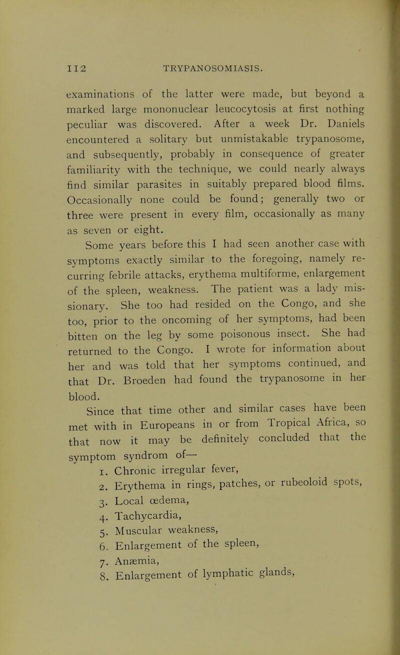 examinations of the latter were made, but beyond a marked large mononuclear leucocytosis at first nothing peculiar was discovered. After a week Dr. Daniels encountered a solitary but unmistakable trypanosome, and subsequently, probably in consequence of greater familiarity with the technique, we could nearly always find similar parasites in suitably prepared blood films. Occasionally none could be found; generally two or three were present in every film, occasionally as many as seven or eight. Some years before this I had seen another case with symptoms exactly similar to the foregoing, namely re- curring febrile attacks, erythema multiforme, enlargement of the spleen, weakness. The patient was a lady mis- sionary. She too had resided on the Congo, and she too, prior to the oncoming of her symptoms, had been bitten on the leg by some poisonous insect. She had returned to the Congo. I wrote for information about her and was told that her symptoms continued, and that Dr. Broeden had found the trypanosome in her blood. Since that time other and similar cases have been met with in Europeans in or from Tropical Africa, so that now it may be definitely concluded that the symptom syndrom of— 1. Chronic irregular fever, 2. Erythema in rings, patches, or rubeoloid spots, 3. Local oedema, 4. Tachycardia, 5. Muscular weakness, 6. Enlargement of the spleen, 7. Anaemia, 8. Enlargement of lymphatic glands.