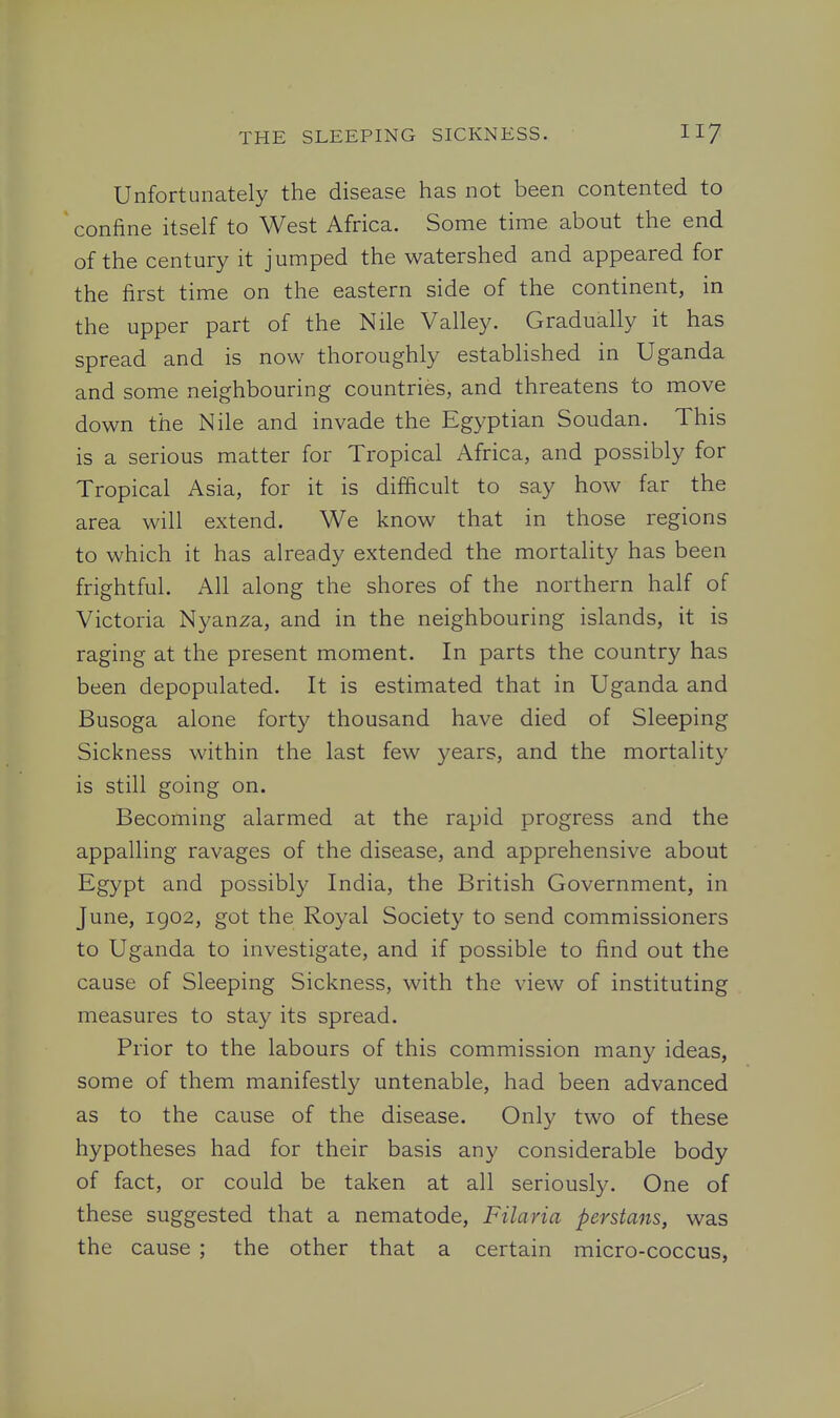 Unfortunately the disease has not been contented to confine itself to West Africa. Some time about the end of the century it jumped the watershed and appeared for the first time on the eastern side of the continent, in the upper part of the Nile Valley. Gradually it has spread and is now thoroughly established in Uganda and some neighbouring countries, and threatens to move down the Nile and invade the Egyptian Soudan. This is a serious matter for Tropical Africa, and possibly for Tropical Asia, for it is difficult to say how far the area will extend. We know that in those regions to which it has already extended the mortality has been frightful. All along the shores of the northern half of Victoria Nyanza, and in the neighbouring islands, it is raging at the present moment. In parts the country has been depopulated. It is estimated that in Uganda and Busoga alone forty thousand have died of Sleeping Sickness within the last few years, and the mortality is still going on. Becoming alarmed at the rapid progress and the appalling ravages of the disease, and apprehensive about Egypt and possibly India, the British Government, in June, igo2, got the Royal Society to send commissioners to Uganda to investigate, and if possible to find out the cause of Sleeping Sickness, with the view of instituting measures to stay its spread. Prior to the labours of this commission many ideas, some of them manifestly untenable, had been advanced as to the cause of the disease. Only two of these hypotheses had for their basis any considerable body of fact, or could be taken at all seriously. One of these suggested that a nematode, Filaria perstans, was the cause ; the other that a certain micro-coccus.