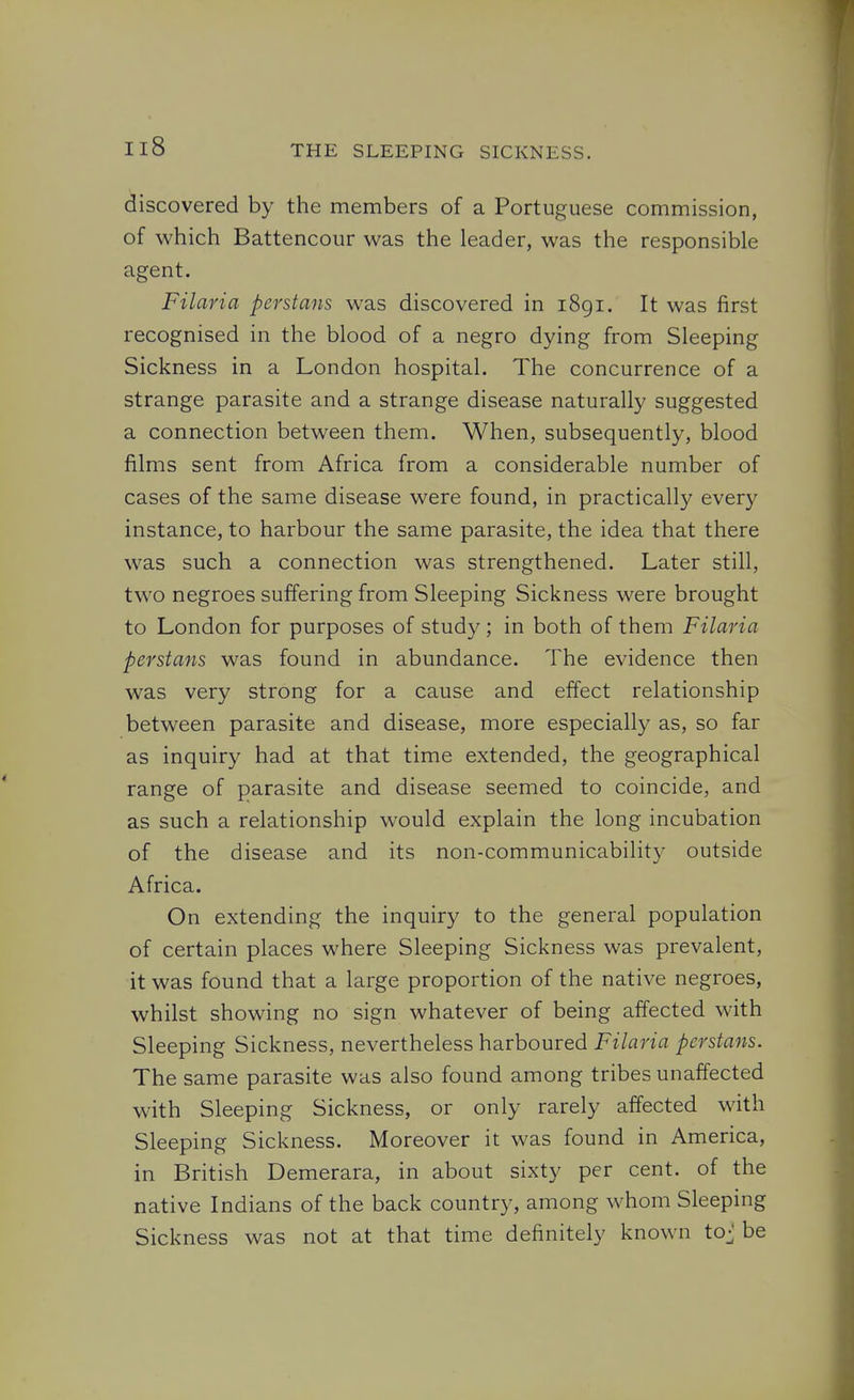 discovered by the members of a Portuguese commission, of which Battencour was the leader, was the responsible agent. Filaria perstans was discovered in i8gi. It was first recognised in the blood of a negro dying from Sleeping Sickness in a London hospital. The concurrence of a strange parasite and a strange disease naturally suggested a connection between them. When, subsequently, blood films sent from Africa from a considerable number of cases of the same disease were found, in practically every instance, to harbour the same parasite, the idea that there was such a connection was strengthened. Later still, two negroes suffering from Sleeping Sickness were brought to London for purposes of study; in both of them Filaria perstans was found in abundance. The evidence then was very strong for a cause and effect relationship between parasite and disease, more especially as, so far as inquiry had at that time extended, the geographical range of parasite and disease seemed to coincide, and as such a relationship would explain the long incubation of the disease and its non-communicability outside Africa. On extending the inquiry to the general population of certain places where Sleeping Sickness was prevalent, it was found that a large proportion of the native negroes, whilst showing no sign whatever of being affected with Sleeping Sickness, nevertheless harboured Filaria perstans. The same parasite was also found among tribes unaffected with Sleeping Sickness, or only rarely affected with Sleeping Sickness. Moreover it was found in America, in British Demerara, in about sixty per cent, of the native Indians of the back country, among whom Sleeping Sickness was not at that time definitely known toj be