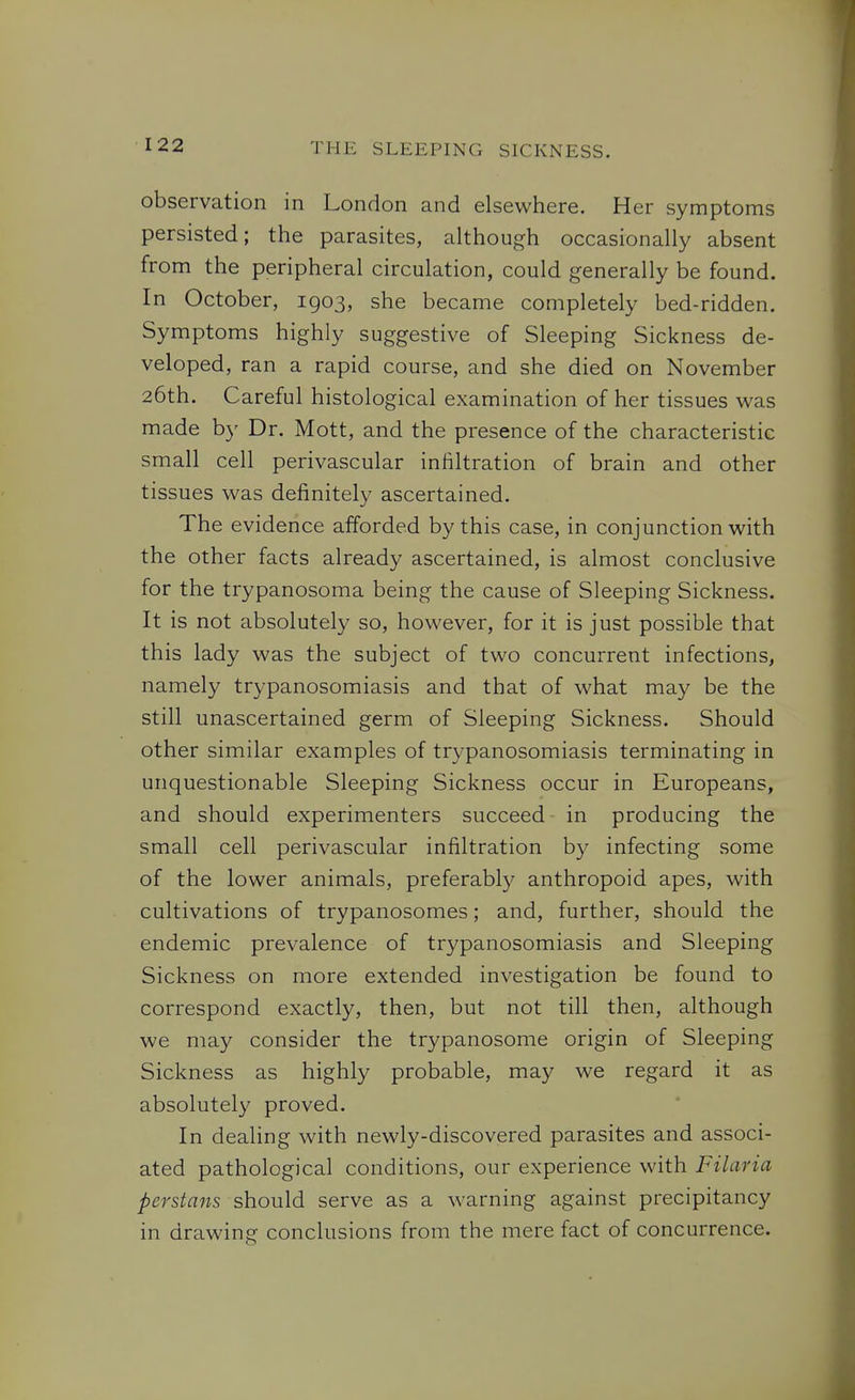 observation in London and elsewhere. Her symptoms persisted; the parasites, although occasionally absent from the peripheral circulation, could generally be found. In October, 1903, she became completely bed-ridden. Symptoms highly suggestive of Sleeping Sickness de- veloped, ran a rapid course, and she died on November 26th. Careful histological examination of her tissues was made by Dr. Mott, and the presence of the characteristic small cell perivascular infiltration of brain and other tissues was definitely ascertained. The evidence afforded by this case, in conjunction with the other facts already ascertained, is almost conclusive for the trypanosoma being the cause of Sleeping Sickness. It is not absolutely so, however, for it is just possible that this lady was the subject of two concurrent infections, namely trypanosomiasis and that of what may be the still unascertained germ of Sleeping Sickness. Should other similar examples of trypanosomiasis terminating in unquestionable Sleeping Sickness occur in Europeans, and should experimenters succeed in producing the small cell perivascular infiltration by infecting some of the lower animals, preferably anthropoid apes, with cultivations of trypanosomes; and, further, should the endemic prevalence of trypanosomiasis and Sleeping Sickness on more extended investigation be found to correspond exactly, then, but not till then, although we may consider the trypanosome origin of Sleeping Sickness as highly probable, may we regard it as absolutely proved. In dealing with newly-discovered parasites and associ- ated pathological conditions, our experience with Filaria Persians should serve as a warning against precipitancy in drawing conclusions from the mere fact of concurrence.