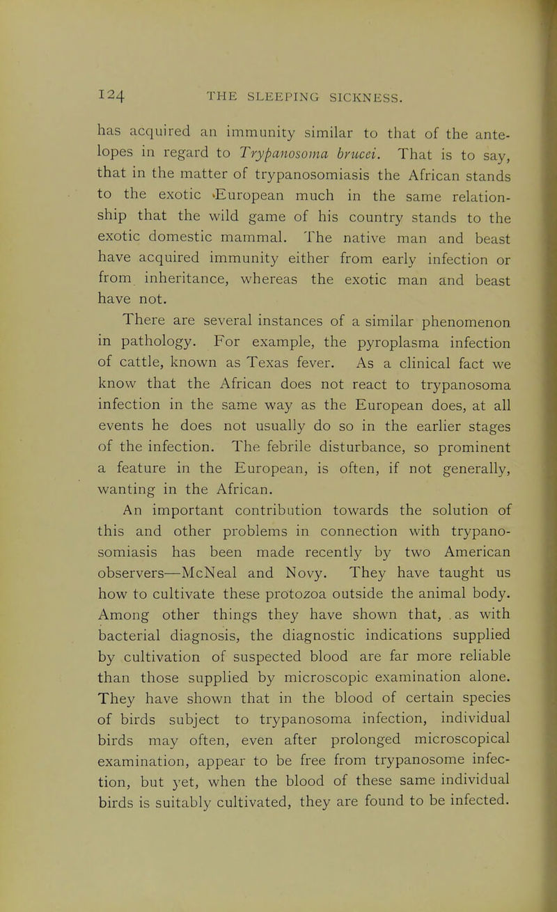 has acquired an immunity similar to that of the ante- lopes in regard to Trypanosoma bvucei. That is to say, that in the matter of trypanosomiasis the African stands to the exotic ^European much in the same relation- ship that the wild game of his country stands to the exotic domestic mammal. The native man and beast have acquired immunity either from early infection or from inheritance, whereas the exotic man and beast have not. There are several instances of a similar phenomenon in pathology. For example, the pyroplasma infection of cattle, known as Texas fever. As a clinical fact we know that the African does not react to trypanosoma infection in the same way as the European does, at all events he does not usually do so in the earlier stages of the infection. The febrile disturbance, so prominent a feature in the European, is often, if not generally, wanting in the African. An important contribution towards the solution of this and other problems in connection with trypano- somiasis has been made recently b}^ two American observers—McNeal and Novy. They have taught us how to cultivate these protozoa outside the animal body. Among other things they have shown that, . as with bacterial diagnosis, the diagnostic indications supplied by cultivation of suspected blood are far more reliable than those supplied by microscopic examination alone. They have shown that in the blood of certain species of birds subject to trypanosoma infection, individual birds may often, even after prolonged microscopical examination, appear to be free from trypanosome infec- tion, but 3'et, when the blood of these same individual birds is suitably cultivated, they are found to be infected.