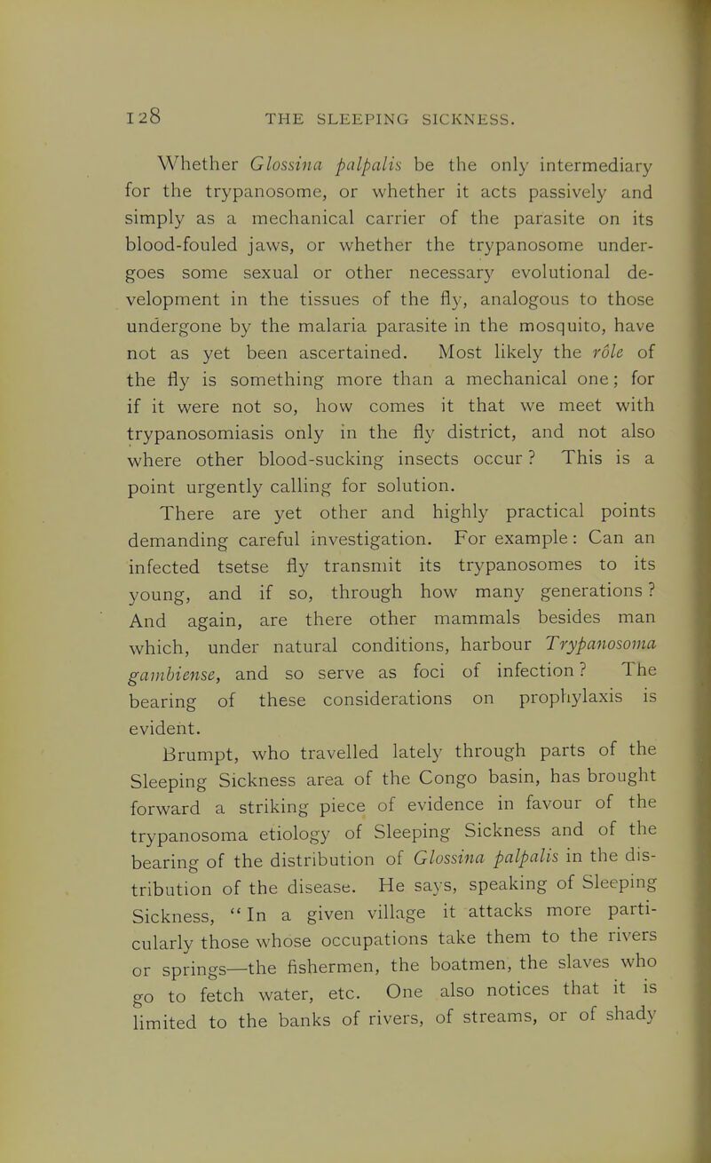 Whether Glossina palpalis be the only intermediary for the trypanosome, or whether it acts passively and simply as a mechanical carrier of the parasite on its blood-fouled jaws, or whether the trypanosome under- goes some sexual or other necessary evolutional de- velopment in the tissues of the fly, analogous to those undergone by the malaria parasite in the mosquito, have not as yet been ascertained. Most likely the role of the fly is something more than a mechanical one; for if it were not so, how comes it that we meet with trypanosomiasis only in the fly district, and not also where other blood-sucking insects occur ? This is a point urgently calling for solution. There are yet other and highly practical points demanding careful investigation. For example: Can an infected tsetse fly transmit its trypanosomes to its young, and if so, through how many generations ? And again, are there other mammals besides man which, under natural conditions, harbour Trypanosoma gamhiense, and so serve as foci of infection ? The bearing of these considerations on prophylaxis is evident. Brumpt, who travelled lately through parts of the Sleeping Sickness area of the Congo basin, has brought forward a striking piece of evidence in favour of the trypanosoma etiology of Sleeping Sickness and of the bearing of the distribution of Glossina palpalis in the dis- tribution of the disease. He says, speaking of Sleeping Sickness,  In a given village it attacks more parti- cularly those whose occupations take them to the rivers or springs—the fishermen, the boatmen, the slaves who go to fetch water, etc. One also notices that it is Hmited to the banks of rivers, of streams, or of shady