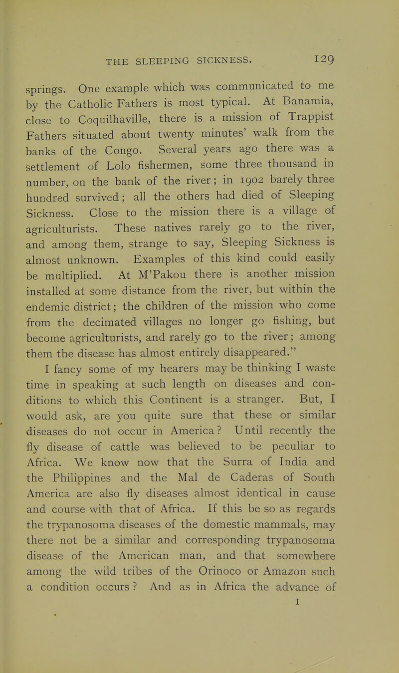 springs. One example which was communicated to me by the Catholic Fathers is most typical. At Banamia. close to Coquilhaville, there is a mission of Trappist Fathers situated about twenty minutes' walk from the banks of the Congo. Several years ago there was a settlement of Lolo fishermen, some three thousand in number, on the bank of the river; in 1902 barely three hundred survived; all the others had died of Sleeping Sickness. Close to the mission there is a village of agriculturists. These natives rarely go to the river, and among them, strange to say, Sleeping Sickness is almost unknown. Examples of this kind could easily be multiplied. At M'Pakou there is another mission installed at some distance from the river, but within the endemic district; the children of the mission who come from the decimated villages no longer go fishing, but become agriculturists, and rarely go to the river; among them the disease has almost entirely disappeared. I fancy some of my hearers may be thinking I waste time in speaking at such length on diseases and con- ditions to which this Continent is a stranger. But, I would ask, are you quite sure that these or similar diseases do not occur in America? Until recently the fly disease of cattle was believed to be peculiar to Africa. We know now that the Surra of India and the Philippines and the Mai de Caderas of South America are also fly diseases almost identical in cause and course with that of Africa. If this be so as regards the trypanosoma diseases of the domestic mammals, may there not be a similar and corresponding trypanosoma disease of the American man, and that somewhere among the wild tribes of the Orinoco or Amazon such a condition occurs ? And as in Africa the advance of I