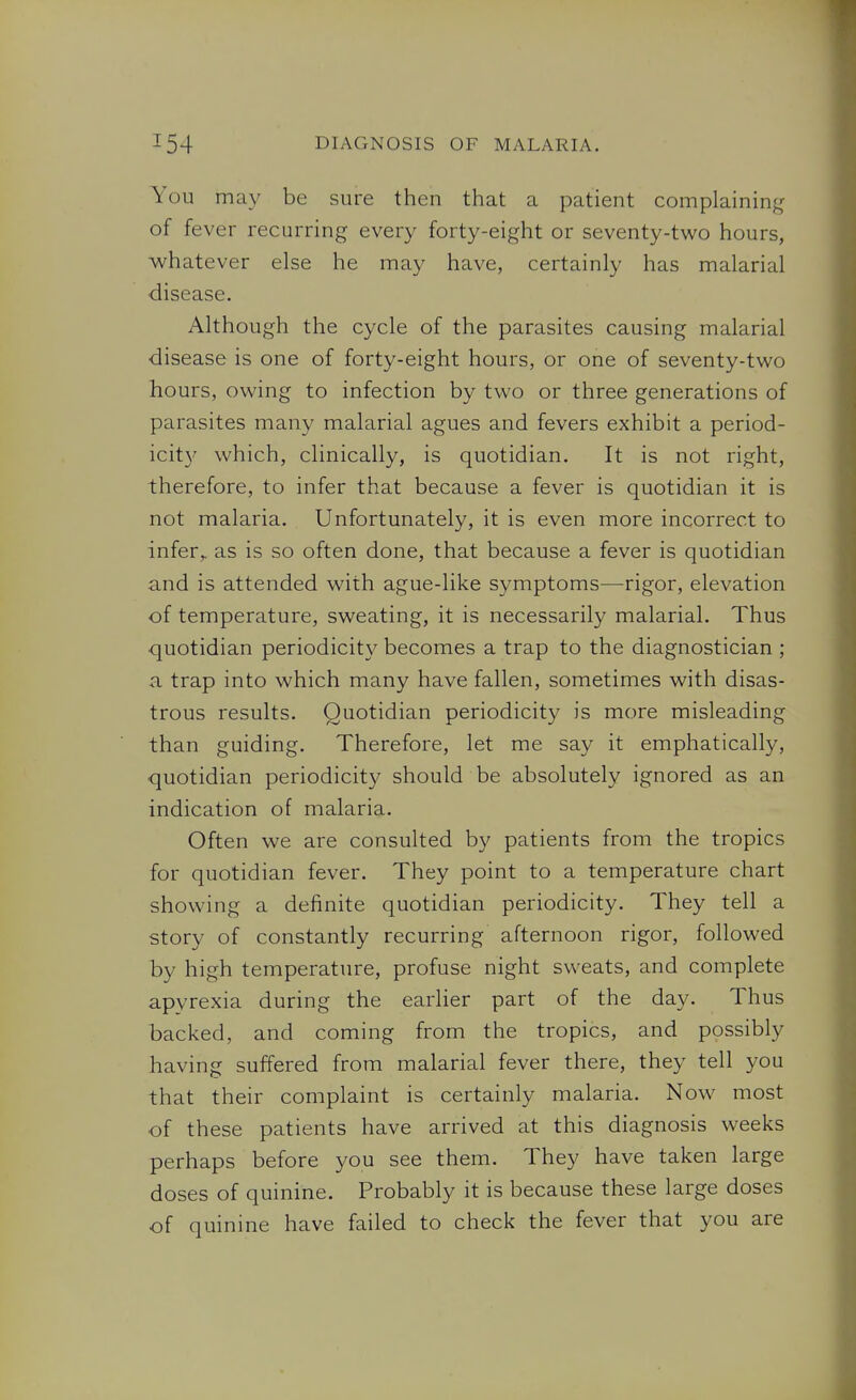 You may be sure then that a patient complaining of fever recurring every forty-eight or seventy-two hours, whatever else he may have, certainly has malarial disease. Although the cycle of the parasites causing malarial disease is one of forty-eight hours, or one of seventy-two hours, owing to infection by two or three generations of parasites many malarial agues and fevers exhibit a period- icit}' which, clinically, is quotidian. It is not right, therefore, to infer that because a fever is quotidian it is not malaria. Unfortunately, it is even more incorrect to infer,, as is so often done, that because a fever is quotidian and is attended with ague-like symptoms—-rigor, elevation of temperature, sweating, it is necessarily malarial. Thus quotidian periodicity becomes a trap to the diagnostician ; -a trap into which many have fallen, sometimes with disas- trous results. Quotidian periodicity is more misleading than guiding. Therefore, let me say it emphatically, quotidian periodicity should be absolutely ignored as an indication of malaria. Often we are consulted by patients from the tropics for quotidian fever. They point to a temperature chart showing a definite quotidian periodicity. They tell a story of constantly recurring afternoon rigor, followed by high temperature, profuse night sweats, and complete apyrexia during the earlier part of the day. Thus backed, and coming from the tropics, and possibly having suffered from malarial fever there, they tell you that their complaint is certainly malaria. Now most of these patients have arrived at this diagnosis weeks perhaps before you see them. They have taken large doses of quinine. Probably it is because these large doses of quinine have failed to check the fever that you are