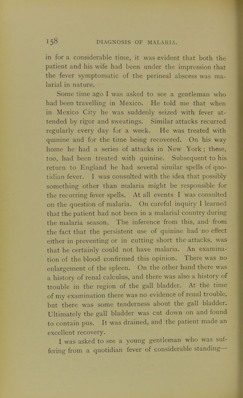 in for a considerable time, it was evident that both the patient and his wife had been under the impression that the fever symptomatic of the perineal abscess was ma- larial in nature. Some time apjo I was asked to see a gentleman who had been travelling in Mexico. He told me that when in Mexico City he was suddenly seized with fever at- tended by rigor and sweatings. Similar attacks recurred regularly every day for a week. He was treated with quinine and for the time being recovered. On his way home he had a series of attacks in New York ; these, too, had been treated with quinine. Subsequent to his return to England he had several similar spells of quo- tidian fever. I was consulted with the idea that possibly something other than malaria might be responsible for the recurring fever spells. At all events I was consulted on the question of malaria. On careful inquiry I learned that the patient had not been in a malarial country during the malaria season. The inference from this, and from the fact that the persistent use of quinine had no effect either in preventing or in cutting short the attacks, was that he certainly could not have malaria. An examina- tion of the blood confirmed this opinion. There was no enlargement of the spleen. On the other hand there was a history of renal calculus, and there was also a history of trouble in the region of the gall bladder. At the time of my examination there was no evidence of renal trouble, but there was some tenderness about the gall bladder. Ultimately the gall bladder was cut down on and found to contain pus. It was drained, and the patient made an excellent recovery. I was asked to see a young gentleman who was suf- fering from a quotidian fever of considerable standing—