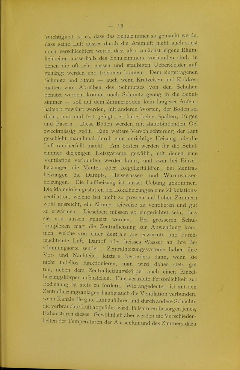 Wichtigkeit ist es, dass das Schulzimmer so gemacht werde, dass seine Luft ausser durch die Atemluft nicht auch sonst noch verschlechtert werde, dass also zunächst eigene Räum- lichkeiten ausserhalb des Schulzimmers vorhanden sind, in denen die oft sehr nassen und staubigen Ueberkleider auf- gehängt werden und trocknen können. Dem eingetragenen Schmutz und Staub — auch wenn Kratzeisen und Kokkos- matten zum Abreiben des Schmutzes von den Schuhen benützt werden, kommt noch Schmutz genug in die Schul- zimmer — soll auf dem Zimrnerboden kein längerer Aufent- haltsort gewährt werden, mit anderen Worten, der Boden sei dicht, hart und fest gefügt, er habe keine Spalten, Fugen und Fasern. Diese Böden werden mit staubbindendem Oel zweckmässig geölt. Eine weitere Verschlechterung der Luft geschieht manchmal durch eine unrichtige Heizung, die die Luft raucherfüllt macht. Am besten werden für die Schul- zimmer diejenigen Heizsysteme gewählt, mit denen eine Ventilation verbunden werden kann, und zwar bei Einzel- heizungen die Mantel- oder Regulierfüllöfen, bei Zentral- heizungen die Dampf-, Heisswasser- und Warmwasser- heizungen. Die Luftheizung ist ausser Uebung gekommen. Die Mantelöfen gestatten bei Lokalheizungen eine Zirkulations- ventilation, welche bei nicht zu grossen und hohen Zimmern wohl ausreicht, ein Zimmer teilweise zu ventilieren und gut zu erwärmen. Dieselben müssen so eingerichtet sein, dass sie von aussen geheizt werden. Bei grösseren Schul- komplexen mag die Zentralheizung zur Anwendung kom- men, welche von einer Zentrale aus erwärmte und durch- feuchtetete Luft, Dampf oder heisses Wasser an ihre Be- stimmungsorte sendet. Zentralheizungssysteme haben ihre Vor- und Nachteile, letztere besonders dann, wenn sie nicht tadellos funktionieren, man wird daher- stets eut tun, neben dem Zentralheizungskörper auch einen Einzel- heizungskörper aufzustellen. Eine vertraute Persönlichkeit zur Bedienung ist stets zu fordern. Wie angedeutet, ist mit den Zentralheizungsanlagen häufig auch die Ventilation verbunden, wenn Kanäle die gute Luft zuführen und durch andere Schächte die verbrauchte Luft abgeRihrt wird. Pulsatoren besorgen jenes. Exhaustoren dieses. Gewöhnlich aber werden die Verschieden- heiten der Temperaturen der Aussenluft und des Zimmers dazu