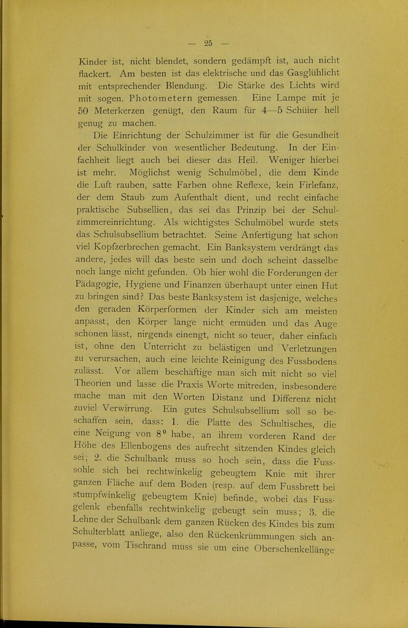 Kinder ist, nicht blendet, sondern gedämpft ist, auch nicht flackert. Am besten ist das elektrische und das Gasglühlicht mit entsprechender Blendung. Die Stärke des Lichts wird mit sogen. Photometern gemessen. Eine Lampe mit je 50 Meterkerzen genügt, den Raum für 4—5 Schüler hell genug zu machen. Die Einrichtung der Schulzimnier ist für die Gesundheit der Schulkinder von wesentlicher Bedeutung. In der Ein- fachheit liegt auch bei dieser das Heil. Weniger hierbei ist mehr. Möglichst wenig Schulmöbel, die dem Kinde die Luft rauben, satte Farben ohne Reflexe, kein Firlefanz, der dem Staub zum Aufenthalt dient, und recht einfache praktische Subsellien, das sei das Prinzip bei der Schul- zimmereinrichtung. Als wichtigstes Schulmöbel wurde stets das Schulsubsellium betrachtet. Seine Anfertigung hat schon viel Kopfzerbrechen gemacht. Ein Banksystem verdrängt das andere, jedes will das beste sein und doch scheint dasselbe noch lange nicht gefunden. Ob hier wohl die Forderungen der Pädagogie, Hygiene und Finanzen überhaupt unter einen Hut zu bringen sind? Das beste Banksystem ist dasjenige, welches den geraden Körperformen der Kinder sich am meisten anpasst, den Körper lange nicht ermüden und das Auge schonen lässt, nirgends einengt, nicht so teuer, daher einfach ist, ohne den Unterricht zu belästigen und Verletzungen zu verursachen, auch eine leichte Reinigung des Fussbodens zulässt. Vor allem beschäftige man sich mit nicht so viel Theorien und lasse die Praxis Worte mitreden, insbesondere mache man mit den Worten Distanz und Dififerenz nicht zuviel Verwirrung. Ein gutes Schulsubsellium soll so be- schaffen sein, dass: 1. die Platte des Schultisches, die eine Neigung von 8° habe, an ihrem vorderen Rand der Höhe des Ellenbogens des aufrecht sitzenden Kindes gleich sei; 2. die Schulbank muss so hoch sein, dass die Fuss- sohle sich bei rechtwinkelig gebeugtem Knie mit ihrer ganzen Fläche auf dem Boden (resp. auf dem Fussbrett bei stumpfwinkelig gebeugtem Knie) befinde, wobei das Fuss- gelenk ebenfalls rechtwinkelig gebeugt sein muss; 3. die Lehne der Schulbank dem ganzen Rücken des Kindes bis zum Schulterblatt anliege, also den Rückenkrümmungen sich an- passe, vom Tischrand muss sie um eine Oberschenkellänee