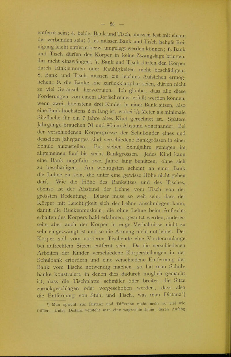 entfernt sein; 4. beide, Bank und Tisch, müsse'n fest mit einan- der verbunden sein; 5. es müssen Bank und Tis'ch behufs Rei- nigung leicht entfernt bezw. umgelegt werden können; 6. Bank und Tisch dürfen den Körper in keine Zwangslage bringen, ihn nicht einzwängen; 7. Bank und Tisch dürfen den Körper durch Einklemmen oder Rauhigkeiten nicht beschädigen; 8. Bank und Tisch müssen ein leichtes Aufstehen ermög- lichen ; 9. die Bänke, die zurückklappbar seien, dürfen nicht zu viel Geräusch hervorrufen. Ich glaube, dass alle diese Forderungen von einem Dorfschreiner erfüllt werden können, wenn zwei, höchstens drei Kinder in einer Bank sitzen, also eine Bank höchstens 2 m lang ist, wobei V2 Meter als minimale Sitzfläche für ein 7 Jahre altes Kind gerechnet ist. Spätere Jahrgänge brauchen 70 und 80 cm Abstand voneinander. Bei der verschiedenen Körpergrösse der Schulkinder eines und desselben Jahrganges sind verschiedene Bankgrössen in einer Schule aufzustellen. Für sieben Schuljahre genügen im allgemeinen fünf bis sechs Bankgrössen. Jedes Kind kann eine Bank ungefähr zwei Jahre lang benützen, ohne sich zu beschädigen. Am wichtigsten scheint an einer Bank die Lehne zu sein, die unter eine gewisse Höhe nicht gehen darf. Wie die Höhe des Banksitzes und des Tisches, ebenso ist der Abstand der Lehne vom Tisch von der grössten Bedeutung. Dieser muss so weit sein, dass der Körper mit Leichtigkeit sich der Lehne anschmiegen kann, damit die Rückenmuskeln, die ohne Lehne beim Aufrecht- erhalten des Körpers bald erlahmen, gestützt werden, anderer- seits aber auch der Körper in enge Verhältnisse nicht zu sehr eingezwängt ist und so die Atmung nicht not leidet. Der Körper soll vom vorderen Tischende eine Vorderarmlänge bei aufrechtem Sitzen entfernt sein. Da die verschiedenen Arbeiten der Kinder verschiedene Körperstellungen in der Schulbank erfordern und eine verschiedene Entfernung der Bank vom Tische notwendig machen, so hat man Schub- bänke konstruiert, in denen dies dadurch möglich gemacht ist, dass die Tischplatte schmäler oder breiter, die Sitze zurückgeschlagen oder vorgeschoben werden, dass also die Entfernung von Stuhl und Tisch, was man Distanz') ') Man spricht von Distanz und DifTerenz nicht mehr so viel wie früher. Unter Distanz versteht man eine wagrechte Linie, deren Anfang