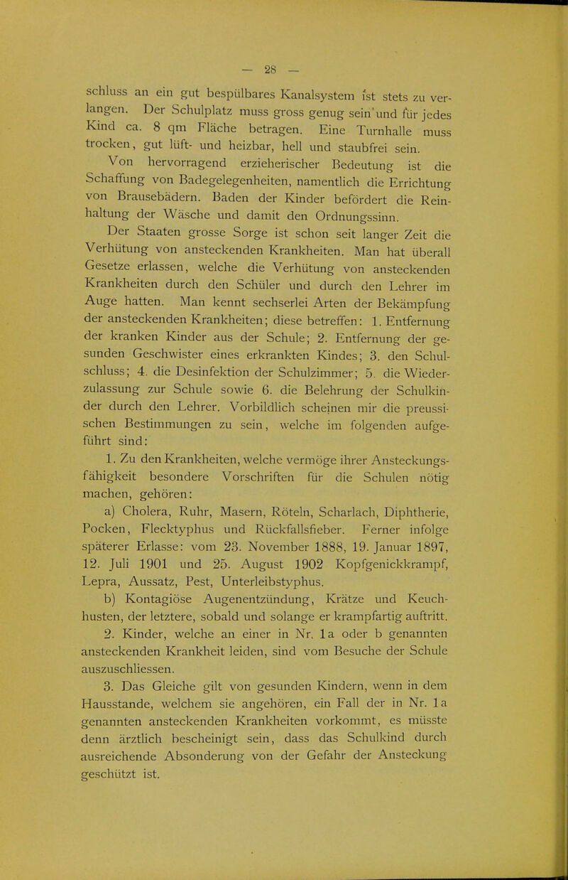 schluss an ein gut bespülbares Kanalsystem ist stets zu ver- langen. Der Schulplatz muss gross genug sein'und für jedes Kind ca. 8 qm Fläche betragen. Eine Turnhalle muss trocken, gut lüft- und heizbar, hell und staubfrei sein. Von hervorragend erzieherischer Bedeutung ist die Schaffung von Badegelegenheiten, namentlich die Errichtung von Brausebädern. Baden der Kinder befördert die Rein- haltung der Wäsche und damit den Ordnungssinn. Der Staaten grosse Sorge ist schon seit langer Zeit die Verhütung von ansteckenden Krankheiten. Man hat überall Gesetze erlassen, welche die Verhütung von ansteckenden Krankheiten durch den Schüler und durch den Lehrer im Auge hatten. Man kennt sechserlei Arten der Bekämpfung der ansteckenden Krankheiten; diese betreffen: 1. Entfernung der kranken Kinder aus der Schule; 2. Entfernung der ge- sunden Geschwister eines erkrankten Kindes; 3. den Schul- schluss; 4. die Desinfektion der Schulzimmer; 5. die Wieder- zulassung zur Schule sowie 6. die Belehrung der Schulkin- der durch den Lehrer. Vorbildlich scheinen mir die preussi- schen Bestimmungen zu sein, welche im folgenden aufge- führt sind: 1. Zu den Krankheiten, welche vermöge ihrer Ansteckungs- fähigkeit besondere Vorschriften für die Schulen nötig machen, gehören: a) Cholera, Ruhr, Masern, Röteln, Scharlach, Diphtherie, Pocken, Flecktyphus und Rückfallsfieber. Ferner infolge späterer Erlasse: vom 23. November 1888, 19. Januar 1897, 12. Juli 1901 und 25. August 1902 Kopfgenickkrampf, Lepra, Aussatz, Pest, Unterleibstyphus. b) Kontagiöse Augenentzündung, Krätze und Keuch- husten, der letztere, sobald und solange er krampfartig auftritt. 2. Kinder, welche an einer in Nr, la oder b genannten ansteckenden Krankheit leiden, sind vom Besuche der Schule auszuschliessen. 3. Das Gleiche gilt von gesunden Kindern, wenn in dem Hausstande, welchem sie angehören, ein Fall der in Nr. la genannten ansteckenden Krankheiten vorkommt, es müsste denn ärztlich bescheinigt sein, dass das Schulkind durch ausreichende Absonderung von der Gefahr der Ansteckung geschützt ist.