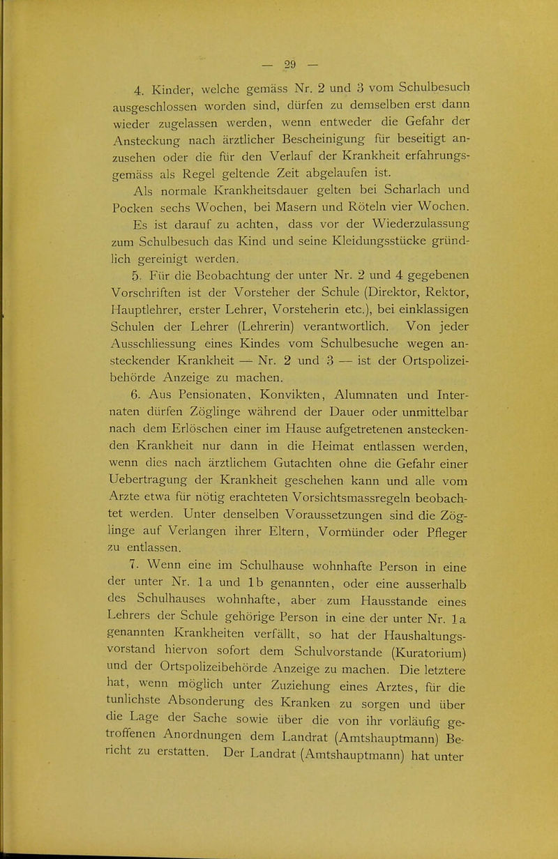 4. Kinder, welche gemäss Nr. 2 und 3 vom Schulbesuch ausgeschlossen worden sind, dürfen zu demselben erst dann wieder zugelassen werden, wenn entweder die Gefahr der Ansteckung nach ärztlicher Bescheinigung für beseitigt an- zusehen oder die für den Verlauf der Krankheit erfahrungs- gemäss als Regel geltende Zeit abgelaufen ist. Als normale Krankheitsdauer gelten bei Scharlach und Pocken sechs Wochen, bei Masern und Röteln vier Wochen. Es ist darauf zu achten, dass vor der Wiederzulassung zum Schulbesuch das Kind und seine Kleidungsstücke gründ- lich gereinigt werden. 5. Für die Beobachtung der unter Nr. 2 und 4 gegebenen Vorschriften ist der Vorsteher der Schule (Direktor, Rektor, Hauptlehrer, erster Lehrer, Vorsteherin etc.), bei einklassigen Schulen der Lehrer (Lehrerin) verantwortlich. Von jeder Ausschliessung eines Kindes vom Schulbesuche wegen an- steckender Krankheit —^ Nr. 2 und 3 — ist der Ortspolizei- behörde Anzeige zu machen. 6. Aus Pensionaten, Konvikten, Alumnaten und Inter- naten dürfen Zöglinge während der Dauer oder unmittelbar nach dem Erlöschen einer im Hause aufgetretenen anstecken- den Krankheit nur dann in die Heimat entlassen werden, wenn dies nach ärztlichem Gutachten ohne die Gefahr einer Uebertragung der Krankheit geschehen kann und alle vom Arzte etwa für nötig erachteten Vorsichtsmassregeln beobach- tet werden. Unter denselben Voraussetzungen sind die Zög- linge auf Verlangen ihrer Eltern, Vormünder oder Pfleger zu entlassen. 7. Wenn eine im Schulhause wohnhafte Person in eine der unter Nr. la und Ib genannten, oder eine ausserhalb des Schulhauses wohnhafte, aber zum Hausstande eines Lehrers der Schule gehörige Person in eine der unter Nr. la genannten Krankheiten verfällt, so hat der Haushaltungs- vorstand hiervon sofort dem Schulvorstande (Kuratorium) und der Ortspolizeibehörde Anzeige zu machen. Die letztere hat, wenn möglich unter Zuziehung eines Arztes, für die tunlichste Absonderung des Kranken zu sorgen und über die Lage der Sache sowie über die von ihr vorläufig ge- troffenen Anordnungen dem Landrat (Amtshauptmann) Be- richt zu erstatten. Der Landrat (Amtshauptmann) hat unter