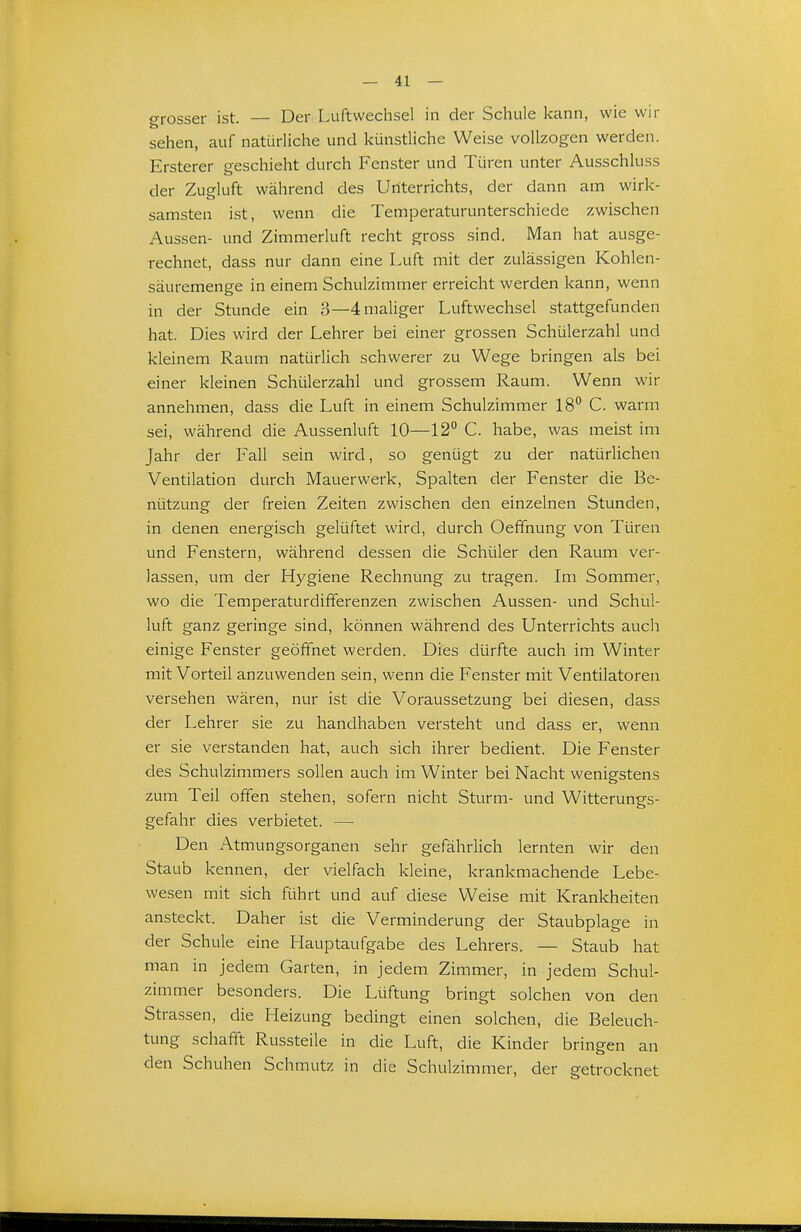 crrosser ist. — Der Luftwechsel in der Schule kann, wie wir sehen, auf natürliche und künstliche Weise vollzogen werden. Ersterer geschieht durch Fenster und Türen unter Ausschluss der Zugluft während des Unterrichts, der dann am wirk- samsten ist, wenn die Temperaturunterschiede zwischen Aussen- und Zimmerluft recht gross sind. Man hat ausge- rechnet, dass nur dann eine Luft mit der zulässigen Kohlen- säuremenge in einem Schulzimmer erreicht werden kann, wenn in der Stunde ein 3—4 maliger Luftwechsel stattgefunden hat. Dies wird der Lehrer bei einer grossen Schülerzahl und kleinem Raum natürlich schwerer zu Wege bringen als bei einer kleinen Schülerzahl und grossem Raum. Wenn wir annehmen, dass die Luft in einem Schulzimmer 18° C. warm sei, während die Aussenluft 10—12 C. habe, was meist im Jahr der Fall sein wird, so genügt zu der natürlichen Ventilation durch Mauerwerk, Spalten der Fenster die Be- nützung der freien Zeiten zwischen den einzelnen Stunden, in denen energisch gelüftet wird, durch Oeffnung von Türen und Fenstern, während dessen die Schüler den Raum ver- lassen, um der Hygiene Rechnung zu tragen. Im Sommer, wo die Temperaturdififerenzen zwischen Aussen- und Schul- luft ganz geringe sind, können während des Unterrichts auch einige Fenster geöffnet werden. Dies dürfte auch im Winter mit Vorteil anzuwenden sein, wenn die Fenster mit Ventilatoren versehen wären, nur ist die Voraussetzung bei diesen, dass der Lehrer sie zu handhaben versteht und dass er, wenn er sie verstanden hat, auch sich ihrer bedient. Die Fenster des Schulzimmers sollen auch im Winter bei Nacht wenigstens zum Teil offen stehen, sofern nicht Sturm- und Witterungs- gefahr dies verbietet. — Den Atmungsorganen sehr gefährlich lernten wir den Staub kennen, der vielfach kleine, krankmachende Lebe- wesen mit sich führt und auf diese Weise mit Krankheiten ansteckt. Daher ist die Verminderung der Staubplage in der Schule eine Hauptaufgabe des Lehrers. — Staub hat man in jedem Garten, in jedem Zimmer, in jedem Schul- zimmer besonders. Die Lüftung bringt solchen von den Strassen, die Heizung bedingt einen solchen, die Beleuch- tung schafft Russteile in die Luft, die Kinder bringen an den Schuhen Schmutz in die Schulzimmer, der getrocknet