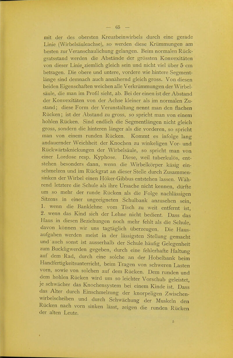 mit der des obersten Kreuzbeinwirbels durch eine gerade Linie (Wirbelsäuleachse), so werden diese Krümmungen am besten zur Veranschaulichung gelangen. Beim normalen Rück- gratsstand werden die Abstände der grössten Konvexitäten von dieser Linie, ziemlich gleich sein und nicht viel über 5 cm betragen. Die obere und untere, vordere wie hintere Segment- länge sind demnach auch annähernd gleich gross. Von diesen beiden Eigenschaften weichen alle Verkrümmungen der Wirbel- säule, die man im Profil sieht, ab. Bei der einen ist der Abstand der Konvexitäten von der Achse kleiner als im normalen Zu- stand ; diese Form der Verunstaltung nennt man den flachen Rücken; ist der Abstand zu gross, so spricht man von einem hohlen Rücken. Sind endlich die Segmentlängen nicht gleich gross, sondern die hinteren länger als die vorderen, so spricht man von einem runden Rücken. Kommt es infolge lang andauernder Weichheit der Knochen zu winkeligen Vor- und Rückwärtsknickungen der Wirbelsäule, so spricht man von einer Lordose resp. Kyphose. Diese, weil tuberkulös, ent- stehen besonders dann, wenn die Wirbelkörper käsig ein- schmelzen und im Rückgrat an dieser Stelle durch Zusammen- sinken der Wirbel einen Höker-Gibbus entstehen lassen. Wäh- rend letztere die Schule als ihre Ursache nicht kennen, dürfte um so mehr der runde Rücken als die Folge nachlässigen Sitzens in einer ungeeigneten Schulbank anzusehen sein, 1. wenn die Banklehne vom Tisch zu weit entfernt ist, 2. wenn das Kind sich der Lehne nicht bedient. Dass das Haus in diesen Beziehungen noch mehr fehlt als die Schule, davon können wir uns tagtäglich überzeugen. Die Haus- aufgaben werden meist in der lässigsten Stellung gemacht und auch sonst ist ausserhalb der Schule häufig Gelegenheit zum Buckligwerden gegeben, durch eine fehlerhafte Haltung auf dem Rad, durch eine solche an der Hobelbank beim Handfertigkeitsunterricht, beim Tragen von schweren Lasten vorn, sowie von solchen auf dem Rücken. Dem runden und dem hohlen Rücken wird um so leichter Vorschub geleistet, je schwächer das Knochensystem bei einem Kinde ist. Dass das Alter durch Einschmelzung der knorpeligen Zwischen- wirbelscheiben und durch Schwächung der Muskeln den Rücken nach vorn sinken lässt, zeigen die runden Rücken der alten Leute.