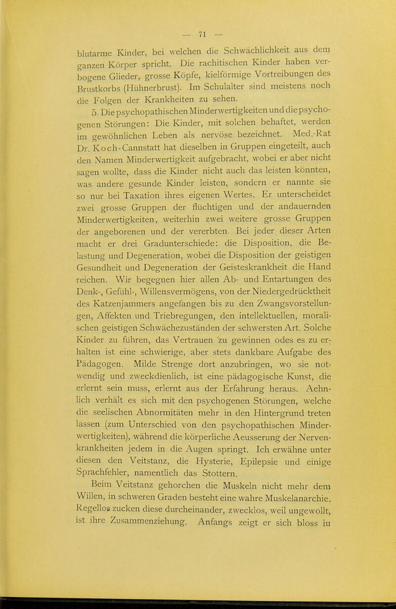 blutarme Kinder, bei welchen die Schwächlichkeit aus dem ganzen Körper spricht. Die rachitischen Kinder haben ver- bogene Glieder, grosse Köpfe, kielförmige Vortreibungen des Brustkorbs (Hühnerbrust). Im Schulalter sind meistens noch die Folgen der Krankheiten zu sehen. 5. Die psychopathischen Minderwertigkeiten und die psycho- genen Störungen: Die Kinder, mit solchen behaftet, werden im gewöhnlichen Leben als nervöse bezeichnet. Med.-Rat Dr. Koch-Cannstatt hat dieselben in Gruppen eingeteilt, auch den Namen Minderwertigkeit aufgebracht, wobei er aber nicht sagen wollte, dass die Kinder nicht auch das leisten könnten, was andere gesunde Kinder leisten, sondern er nannte sie so nur bei Taxation ihres eigenen Wertes. Er unterscheidet zwei grosse Gruppen der flüchtigen und der andauernden Minderwertigkeiten, weiterhin zwei weitere grosse Gruppen der angeborenen und der vererbten. Bei jeder dieser Arten macht er drei Gradunterschiede: die Disposition, die Be- lastung und Degeneration, wobei die Disposition der geistigen Gesundheit und Degeneration der Geisteskrankheit die Hand reichen. Wir begegnen hier allen Ab- und Entartungen des Denk-, Gefühl-, Willensvermögens, von der Niedergedrücktheit des Katzenjammers angefangen bis zu den Zwangsvorstellun- gen, Affekten und Triebregungen, den intellektuellen, morali- schen geistigen Schwächezuständen der schwersten Art. Solche Kinder zu führen, das Vertrauen zu gewinnen odes es zu er^ halten ist eine schwierige, aber stets dankbare Aufgabe des Pädagogen. Milde Strenge dort anzubringen, wo sie not- wendig und zweckdienlich, ist eine pädagogische Kunst, di^ erlernt sein muss, erlernt aus der Erfahrung heraus. Aehn- lich verhält es sich mit den psychogenen Störungen, welche die seelischen Abnormitäten mehr in den Hintergrund treten lassen (zum Unterschied von den psychopathischen Minder- wertigkeiten), während die körperliche Aeusserung der Nerven- krankheiten jedem in die Augen springt. Ich erwähne unter diesen den Veitstanz, die Hysterie, Epilepsie und einige Sprachfehler, namentlich das Stottern. Beim Veitstanz gehorchen die Muskeln nicht mehr dem Willen, in schweren Graden besteht eine wahre Muskelanarchie. Regellos zucken diese durcheinander, zwecklos, weil ungewollt, ist ihre Zusammenziehung. Anfangs zeigt er sich bloss iu