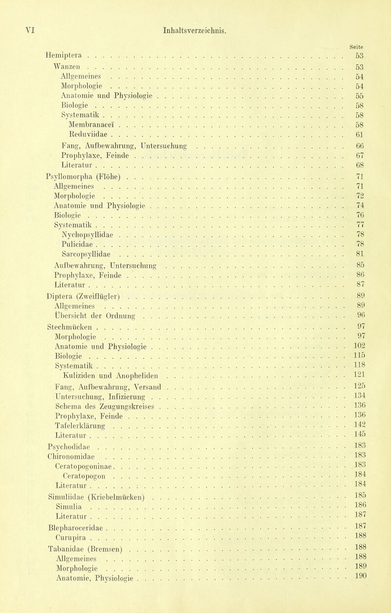 Seite Hemiptera 53 Wanzen 53 Allgemeines 54 Morphologie 54 Anatomie nnd Physiologie 55 Biologie 58 Systematik 58 Membranacei 58 Reduviidae 61 Fang, Aufbewahrung, Untersuchung 66 Prophylaxe, Feinde 67 Literatur 68 Psyllomorpha (Flöhe) 71 Allgemeines 71 Morphologie ' 72 Anatomie und Physiologie 74 Biologie 76 Systematik 77 Nychopsyllidae 78 Pulicidae '. 78 Sarcopsyllidae 81 Aufbewahrung, Untersuchung 85 Prophylaxe, Feinde 86 Literatur 87 Diptera (Zweiflügler) 89 Allgemeines 89 Übersicht der Ordnung 96 Stechmücken 97 Morphologie 97 Anatomie und Physiologie 102 Biologie 115 Systematik 118 Kuliziden und Anopheliden 121 Fang, Aufbewahrung, Versand 125 Untersuchung, Infizierung 134 Schema des Zeugungski'eises 136 Prophylaxe, Feinde 136 Tafelerklärung 142 Literatur 145 Psychodidae 183 Chironomidae 183 Ceratopogoninae 183 Ceratopogon 184 Literatur 184 Simuliidae (Kriebelmücken) 185 Simulia 186 Literatur 187 Blepharoceridae 18^ Curupira 188 Tabanidae (Bremsen) 1^8 Allgemeines 1^^ Morphologie 1^^ Anatomie, Physiologie 1^^
