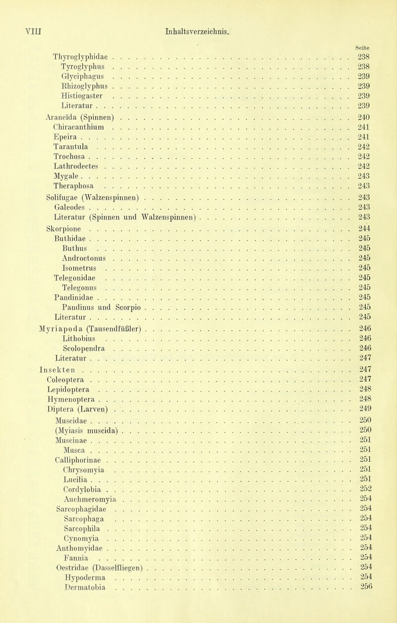Seite Thyroglyphidae 238 Tyroglyphus 238 Glyciphagus 239 Rhizoglyphus 239 Histiogaster 239 Literatur 239 Aianeida (Spinnen) 240 Chiracanthium 241 Epeira 241 Tarantula 242 Trochosa 242 Lathrodectes 242 Mygale 243 Theraphosa 243 Solifugae (Walzenspinnen) 243 Galeodes 243 Literatur (Spinnen und Walzenspinnen) 243 Skorpione 244 Buthidae 245 Buthus 245 Androctonus 245 Isometrus 245 Telegonidae ■. 245 Telegonus 245 Pandinidae 245 Pandinus und Scorpio 245 Literatur 245 Myriapoda (Tausendfüßler) 246 Lithobius 246 Scolopendra 246 Literatur 247 Insekten 247 Coleoptera 247 Lepidoptera 248 Hymenoptera 248 Diptera (Larven) 249 Muscidae 250 (Myiasis muscida) 250 Muscinae 251 Musca 251 Calliphorinae 251 Chrysomyia 251 Lucilla 251 Cordylobia 252 Auchmeromyia ' 254 Sarcophagidae 254 Sarcophaga 254 Sarcophila 254 Cynomyia • 254 Anthomyidae 254 Fannia 254 Oestridae (Dasselfliegen) 254 Hypoderma 254 Dermatobia 256