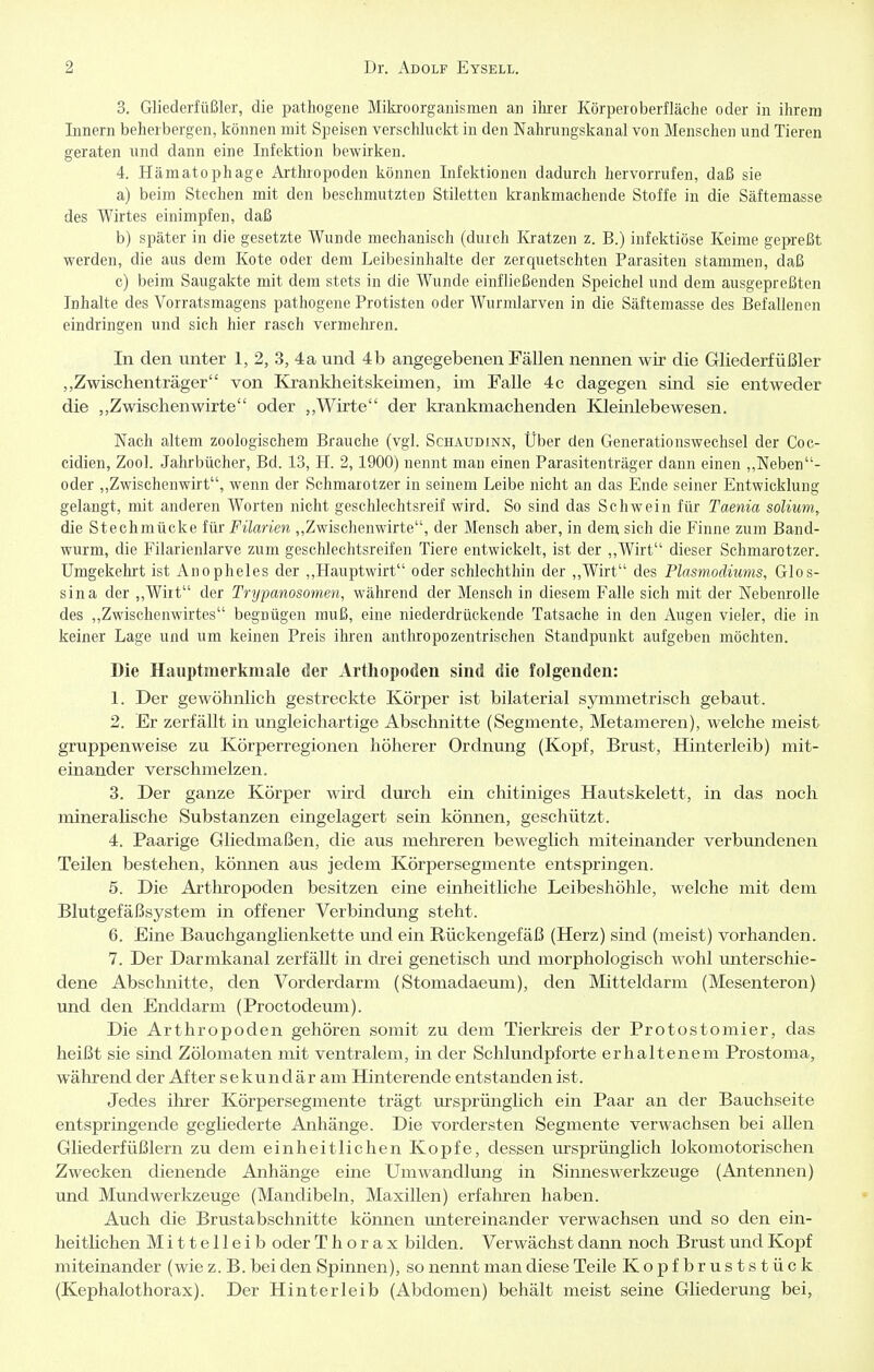 3. Gliederfüßler, die pathogene Mikroorganismen an ihrer Körperoberflache oder in ihrem Innern beherbergen, können mit Speisen verschluckt in den Nahrungskanal von Menschen und Tieren geraten und dann eine Infektion bewirken. 4. Hämatophage Arthropoden können Infektionen dadurch hervorrufen, daß sie a) beim Stechen mit den beschmutzten Stiletten krankmachende Stoffe in die Säftemasse des Wirtes einimpfen, daß b) später in die gesetzte Wunde mechanisch (durch Ivratzen z. B.) infektiöse Keime gepreßt werden, die aus dem Kote oder dem Leibesinhalte der zerquetschten Parasiten stammen, daß c) beim Saugakte mit dem stets in die Wunde einfließenden Speichel und dem ausgepreßten Inhalte des Vorratsmagens pathogene Protisten oder Wurmlarven in die Säftemasse des Befallenen eindringen und sich hier rasch vermehren. In den unter 1, 2, 3, 4a und 4b angegebenen Fällen nennen wir die Gliederfüßler Zwischenträger von Krankheitskeimen, im Falle 4c dagegen sind sie entweder die „Zwischenwirte oder Wirte der krankmachenden Kleinlebewesen. Nach altem zoologischem Brauche (vgl. Schaudinn, Über den Generationswechsel der Coc- cidien, Zool. Jahrbücher, Bd. 13, H. 2,1900) nennt man einen Parasitenträger dann einen ,,Neben- oder ,,Zwischenwirt, wenn der Schmarotzer in seinem Leibe nicht an das Ende seiner Entwicklung gelangt, mit anderen Worten nicht geschlechtsreif wird. So sind das Schwein für Taenia solium, die Stechmücke für Filarien ,,Zwischenwirte, der Mensch aber, in dem sich die Finne zum Band- wurm, die Filarienlarve zum geschlechtsreifen Tiere entwickelt, ist der ,,Wirt dieser Schmarotzer. Umgekehrt ist Anopheles der ,,Hauptwirt oder schlechthin der ,,Wirt des Plasmodiums, Glos- sina der ,,Wirt der Tryjmnosomen, während der Mensch in diesem Falle sich mit der Nebenrolle des ,,Zwischenwirtes begnügen muß, eine niederdrückende Tatsache in den Augen vieler, die in keiner Lage und um keinen Preis ihren antliropozentrischen Standpunkt aufgeben möchten. Die Hauptmerkmale der Arthopoden sind die folgenden: 1. Der gewöhnlich gestreckte Körper ist bilaterial symmetrisch gebaut. 2. Er zerfällt in ungleichartige Abschnitte (Segmente, Metameren), welche meist gruppenweise zu Körperregionen höherer Ordnung (Kopf, Brust, Hinterleib) mit- einander verschmelzen. 3. Der ganze Körper wird durch ein chitiniges Hautskelett, in das noch mineralische Substanzen eingelagert sein können, geschützt. 4. Paarige Gliedmaßen, die aus mehreren beweglich miteinander verbundenen Teilen bestehen, können aus jedem Körpersegmente entspringen. 5. Die Axthropoden besitzen eine einheitliche Leibeshöhle, welche mit dem Blutgefäßsystem in offener Verbindung steht. 6. Eine Bauchganglienkette und ein Rückengefäß (Herz) sind (meist) vorhanden. 7. Der Darmkanal zerfällt in drei genetisch und morphologisch wohl unterschie- dene Abschnitte, den Vorderdarm (Stomadaeum), den Mitteldarm (Mesenteron) und den Enddarm (Proctodeum). Die Arthropoden gehören somit zu dem Tierltreis der Protostomier, das heißt sie sind Zölomaten mit ventralem, in der Schlundpforte erhaltenem Prostoma, während der After sekundär am Hinterende entstanden ist. Jedes ihrer Körpersegmente trägt ursprünglich ein Paar an der Bauchseite entspringende gegliederte Anhänge. Die vordersten Segmente verwachsen bei aUen Gliederfüßlern zu dem einheitlichen Kopfe, dessen m-sprünglich lokomotorischen Zwecken dienende Anhänge eine Umwandlimg in Sinnes Werkzeuge (Antennen) und Mundwerkzeuge (Manclibeln, Maxillen) erfahren haben. Auch die Brustabschnitte können untereinander verwachsen und so den ein- heitlichen Mittelleib oder Thorax bilden. Verwächst dann noch Brust und Kopf miteinander (wie z.B. bei den Spinnen), so nennt man diese Teile Kopfbruststück (Kephalothorax). Der Hinterleib (Abdomen) behält meist seine Gliederung bei,