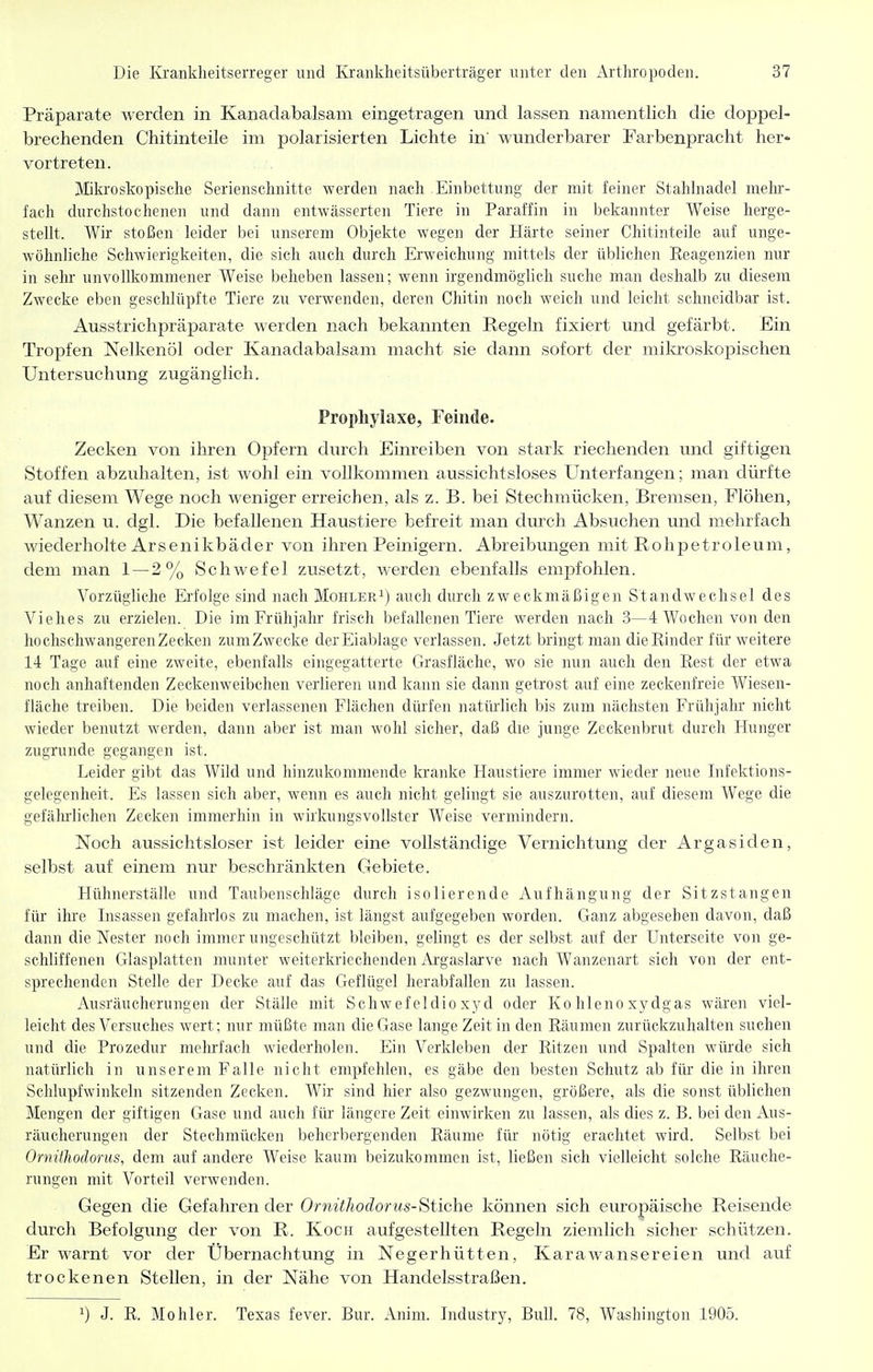 Präparate werden in Kanadabalsam eingetragen und lassen namentlich die doppel- brechenden Chitinteile im polarisierten Lichte in' wunderbarer Farbenpracht her- vortreten. Mikroskopische Serienschnitte werden nach Einbettung der mit feiner Stahhiadel melu'- fach durchstochenen und dann entwässerten Tiere in Paraffin in bekannter Weise herge- stellt. Wir stoßen leider bei unserem Objekte Wegen der Härte seiner Chitinteile auf unge- wöhnliche Schwierigkeiten, die sich auch durch Erweichung mittels der üblichen Eeagenzien nur in sehr unvollkommener Weise beheben lassen; wenn irgendmöglieh suche man deshalb zu diesem Zwecke eben geschlüpfte Tiere zu verwenden, deren Chitin noch weich und leicht schneidbar ist. Ausstrichpräparate werden nach bekannten Regeln fixiert und gefärbt. Ein Tropfen Nelkenöl oder Kanadabalsam macht sie dann sofort der mikroskopischen Untersuchung zugänglich. Prophylaxe, Feinde. Zecken von ihren Opfern durch Einreiben von stark riechenden und giftigeia Stoffen abzuhalten, ist wohl ein vollkommen aussichtsloses Unterfangen; man dürfte auf diesem Wege noch weniger erreichen, als z. B. bei Stechmücken, Bremsen, Flöhen, Wanzen u. dgl. Die befallenen Haustiere befreit man durch Absuchen und mehrfach wiederholte Arsenikbäder von ihren Peinigern. Abreibungen mit Rohpetroleum, dem man 1 — 2% Schwefel zusetzt, werden ebenfalls empfohlen. Vorzügliche Erfolge sind nach Möhler^) auch durch zweckmäßigen Standwechsel des Viehes zu erzielen. Die im Frühjahr frisch befallenen Tiere werden nach 3—4 Wochen von den hochschwangeren Zecken zumZwecke der Eiablage verlassen. Jetzt bringt man dieEinder für weitere 14 Tage auf eine zweite, ebenfalls eingegatterte Grasfläche, wo sie nun auch den Rest der etwa noch anhaftenden Zeckenweibchen verlieren und kann sie dann getrost auf eine zeckenfreie Wiesen- fläche treiben. Die beiden verlassenen Flächen dürfen natürlich bis zum nächsten Frühjahr nicht wieder benutzt werden, dann aber ist man wohl sicher, daß die junge Zeckenbrut durch Hunger zugrunde gegangen ist. Leider gibt das Wild und hinzukommende kranke Haustiere immer wieder neue Infektions- gelegenheit. Es lassen sich aber, wenn es auch nicht gelingt sie auszurotten, auf diesem Wege die gefährlichen Zecken immerhin in wirkungsvollster Weise vermindern. Noch aussichtsloser ist leider eine vollständige Vernichtung der Argasiden, selbst auf einem nur beschränkten Gebiete. Hühnerställe und Taubenschläge durch isolierende Aufhängung der Sitzstangen für ihre Insassen gefahrlos zu machen, ist längst aufgegeben worden. Ganz abgesehen davon, daß dann die Nester noch immer ungeschützt bleiben, gelingt es der selbst auf der Unterseite von ge- schliffenen Glasplatten munter weiterkriechenden iVrgaslarve nach Wanzenart sich von der ent- sprechenden Stelle der Decke auf das Geflügel herabfallen zu lassen. Ausräucherungen der Ställe mit Schweieldio xj-d oder Ko hleno xydgas wären viel- leicht des Versuches wert; nur müßte man die Gase lange Zeit in den Räumen zurückzuhalten suchen und die Prozedur mehrfach wiederholen. Ein Verkleben der Ritzen und Spalten würde sich natürlich in unserem Falle nicht empfehlen, es gäbe den besten Schutz ab für die in ihren Schlupfwinkeln sitzenden Zecken. Wir sind hier also gezwungen, größere, als die sonst üblichen Mengen der giftigen Gase und auch für längere Zeit einwirken zu lassen, als dies z. B. bei den Aus- räucherungen der Stechmücken beherbergenden Räume für nötig erachtet wird. Selbst bei Ornühodorus, dem auf andere Weise kaum beizukommen ist, ließen sich vielleicht solche Räuche- rungen mit Vorteil verwenden. Gegen die Gefahren der OrnithodorusStiche können sich europäische Reisende durch Befolgung der von R. Koch aufgestellten Regeln ziemlich sicher schützen. Er warnt vor der Übernachtung in Negerhütten, Karawansereien und auf trockenen Stellen, in der Nähe von Handelsstraßen, 1) J. R. Möhler. Texas fever. Bur. Anim. Industry, Bull. 78, Washington 1905.