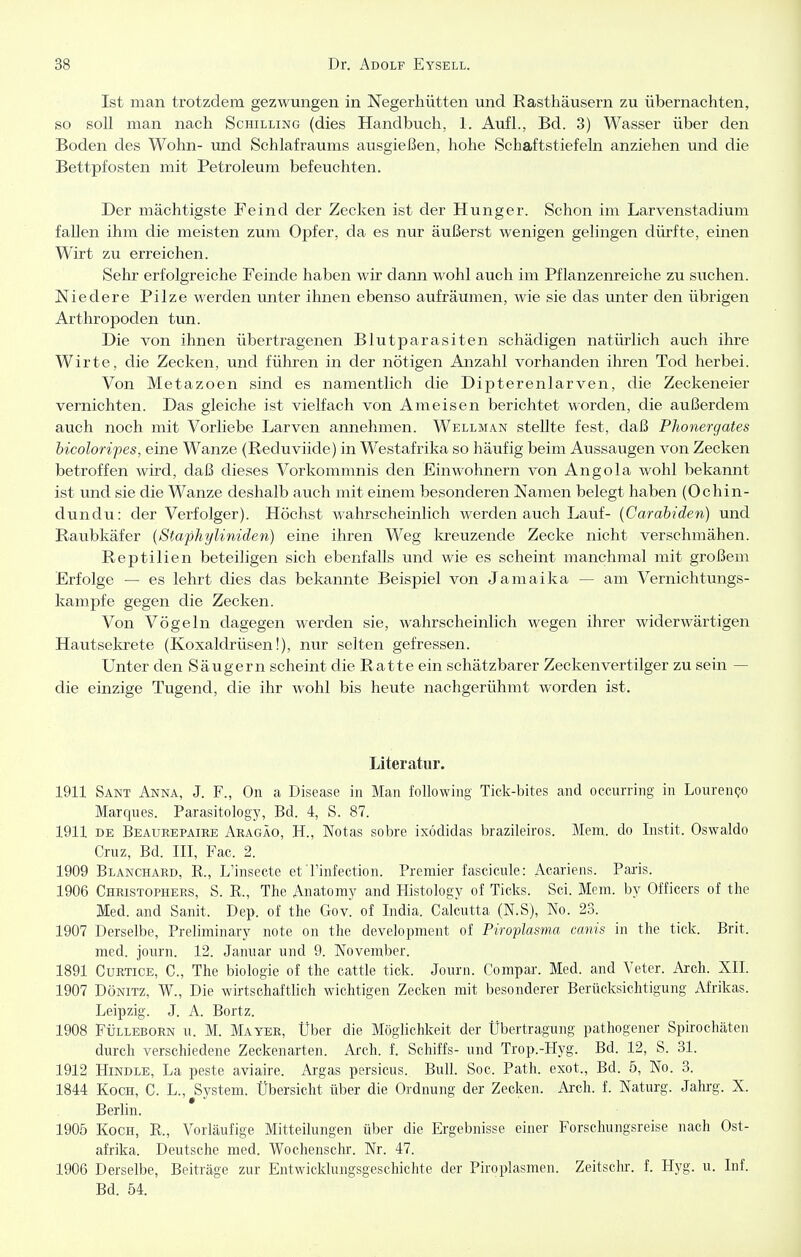 Ist man trotzdem gezwungen in Negerhütten und Rasthäusern zu übernachten, so soll man nach Schilling (dies Handbuch, 1. Aufl., Bd. 3) Wasser über den Boden des Wohn- und Schlafraums ausgießen, hohe Schaftstiefeln anziehen und die Bettpfosten mit Petroleum befeuchten. Der mächtigste Feind der Zecken ist der Hunger. Schon im Larvenstadium fallen ihm die meisten zum Opfer, da es nur äußerst wenigen gelingen dürfte, einen Wirt zu erreichen. Sehr erfolgreiche Feinde haben wir dann wohl auch im Pflanzenreiche zu suchen. Niedere Pilze werden unter ihnen ebenso aufräumen, wie sie das unter den übrigen Arthropoden tun. Die von ihnen übertragenen Blutparasiten schädigen natürlich auch ihre Wirte, die Zecken, und führen in der nötigen Anzahl vorhanden ihren Tod herbei. Von Metazoen sind es namentlich die Dipterenlarven, die Zeckeneier vernichten. Das gleiche ist vielfach von Ameisen berichtet worden, die außerdem auch noch mit Vorliebe Larven annehmen. Wellman stellte fest, daß Phonergates bicoloripes, eine Wanze (Reduviide) in Westafrika so häufig beim Aussaugen von Zecken betroffen wird, daß dieses Vorkommnis den Einwohnern von Angola wohl bekannt ist und sie die Wanze deshalb auch mit einem besonderen Namen belegt haben (Ochin- dundu: der Verfolger). Höchst wahrscheinlich werden auch Lauf- (Carabiden) und Raubkäfer (Staphyliniden) eine ihren Weg kreuzende Zecke nicht verschmähen. Reptilien beteiligen sich ebenfalls und wie es scheint manchmal mit großem Erfolge — es lehrt dies das bekannte Beispiel von Jamaika — am Vernichtungs- kampfe gegen die Zecken. Von Vögeln dagegen werden sie, wahrscheinlich wegen ihrer widerwärtigen Hautsekrete (Koxaldrüsen!), nur selten gefressen. Unter den Säugern scheint die Ratte ein schätzbarer Zecken vertilger zu sein — die einzige Tugend, die ihr wohl bis heute nachgerühmt worden ist. Literatur. 1911 Sant Anna, J. F., On a Disease in Man foUowing Tick-bites and occurring in LourenQO Marques. Parasitology, Bd. 4, S. 87. 1911 DE Beaurepaire Aragäo, H., Notas sobre ixödidas brazileiros. Mem. do Instit. Oswaldo Cruz, Bd. III, Fac. 2. 1909 Blanchard, R., L'insecte et Tinfection. Premier fascicule: Acariens. Paris. 1906 Christophers, S. R., The Anatomy and Histology of Ticks. Sei. Mem. by Officers of the Med. and Sanit. Dep. of the Gov. of India. Calcutta (N.S), No. 23. 1907 Derselbe, Preliminary note on the development of Piroplasrns canis in the tick. Brit. med. journ. 12. Januar und 9. November. 1891 Curtice, C, The biologie of the cattle tick. Journ. Compar. Med. and Veter. Arch. XII. 1907 DöNiTZ, W., Die wirtschaftlich wichtigen Zecken mit besonderer Berücksichtigung Afrikas. Leipzig. J. A. Bortz. 1908 FÜLLEBORN u. M. Mayer, Über die Möglichkeit der Übertragung pathogener Spirochäten durch verschiedene Zeckenarten. Ai'ch. f. Schiffs- und Trop.-Hyg. Bd. 12, S. 31. 1912 HiNDLE, La peste aviaire. Argas persicus. Bull. Soc. Path. exot., Bd. 5, No. 3. 1844 Koch, C. L., System. Übersicht über die Ordnung der Zecken. Arch. f. Naturg. Jahrg. X. Berlin. 1905 Koch, R., Vorläufige Mitteilungen über die Ergebnisse einer Forschungsreise nach Ost- afrika. Deutsche med. Wochenschr. Nr. 47. 1906 Derselbe, Beiträge zur Entwicklungsgeschichte der Piroplasmen. Zeitschr. f. Hyg. u. Inf. Bd. 54.