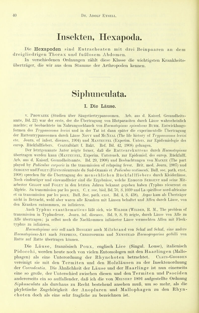 Insekten, Hexapoda. Die Hexapoden sind Eutracheaten mit drei Beinpaaren an dem dreigliedrigen Thorax und fußlosem x4bdomen. In verschiedenen Ordnungen zählt diese Klasse die wichtigsten Krankheits- überträger, die wir aus dem Stamme der Arthropoden kennen. Siphunculata. I. Die Läuse. V. Prowazek (Studien über Säugetiertrypanosomen. Arb. aus d. Kaiserl. Gesundheits- amte, Bd. 22) war der erste, der die Übertragung von Blutparasiten durch Läuse wahrscheinhch machte; er beobachtete im Nalu-ungsschlaueh von Haematopinus spinulosus Buem. Entwicklungs- formen des Trypanosoma leivisi und in der Tat ist dann später die experimentelle Übertragung der Rattentrypanosomen durch Läuse Novy und McNeal (The life history of Trypanosoma lewisi etc. Journ. of infect. diseases, 1904) und Manteufel (Experim. Unters, zur Epidemiologie des europ. Rückfallfiebers. Centraiblatt f. Bakt. Ref. Bd. 42, 1908) gelungen. Der letztgenannte Autor zeigte ferner, daß die Rattenrekurrens durch Haematopinus übertragen werden kann (Manteufel, Experim. Untersuch, zur Epidemiol. des europ. Rückfallf. aus d. Kaiserl. Gesundheitsamte. Bd. 29, 1908) und Beobachtungen von Mackie (The part played by Pediculus corporis in the transmission of relapsing fever. Brit. med. Journ. 1907) und Sergent und PoleY(Fievrerecurrente du Sud-Oranais et Pediculus vestimenti. Bull. soc. path. exot. 1908) sprechen für die Übertragung des menschlichen Rückfallfiebers durch Kleiderläuse. Noch eindeutiger und einwandfreier sind die Ergebnisse, welche Edmond Sergent und seine Mit- arbeiter Gillot und Foley in den letzten Jahren bekannt gegeben haben (Typhus recurrent en Algerie. Sa transmission par les poux. C. r. soc. biol. Bd. 70, S. 1039 und La spirillose nord-africaine et sa transmission par les poux. Bull. Soc. path. exot. Bd. 4, S. 438). Argas kam als Überträger nicht in Betracht, wohl aber waren alle Ivranken mit Läusen behaftet und Affen durch Läuse, von den Kranken entnommen, zu infizieren. Auch Typhus exanthematicus läßt sich, wie Wilder (Wilder, R. M., The problem of transmission in Typhusfever. Journ. inf. diseases. Bd. 9, S. 9) zeigte, durch Läuse von Affe zu Affe übertragen; ja selbst noch die Nachkommen infizierter Läuse vermochten Affen mit Fleck- typhus zu infizieren. Haematopinus ovis soll nach Bongert auch Milzbrand von Schaf auf Schaf, eine andere Haematopinus-Art nach Stephens, Christophers und Newstead Haemogregarina gerhilli von Ratte auf Ratte übertragen können. Die Läuse, französisch Poux, englisch Lice (Singul. Louse), italienisch Pidocchi, werden heute noch von vielen Entomologen mit den Haarlingen (Mallo- phagen) als eine Unterordnung der Rhynchoten betrachtet. Claus-Grobben vereinigt sie mit den Termiten und den Holzläusen zu der Insektenordnung der Corrodentia. Die Ähnlichkeit der Läuse und der Haarlinge ist nun einerseits eine so große, der Unterschied zwischen diesen und den Termiten und Psociden andererseits ein so auffallender, daß ich die von Meinert 1891 aufgestellte Ordnung Siphunculata als durchaus zu Recht bestehend ansehen muß, um so mehr, als die phyletische Zugehörigkeit der Anopluren und Mallophagen zu den Rhyn- choten doch als eine sehr fragliche zu bezeichnen ist.