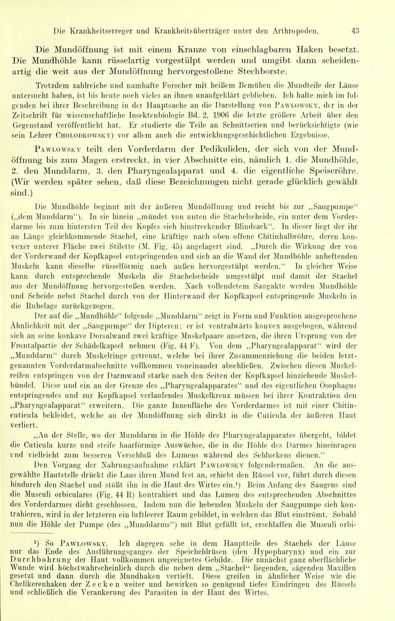 Die Mundöffnung ist mit einem Kranze von einschlagbaren Haken besetzt. Die Mundhöhle kann rüsselartig vorgestülpt werden und umgibt dann scheiden- artig die weit aus der Mundöffnung hervorgestoßene Stechborste. Trotzdem zahlreiche und namhafte Forscher mit heißem Bemühen die Mundteile der Läuse untersucht haben, ist bis heute noch vieles an ihnen unaufgeklärt geblieben. Ich halte mich im fol- genden bei ihrer Beschreibung in der Hauptsache an die Darstellung von Pawlowsky, der in der Zeitschrift für wissenschaftliche Insektenbiologie Bd. 2, 1906 die letzte größere Arbeit über den Gegenstand veröffentlicht hat. Er studierte die Teile an Schnittserien und berücksichtigte (wie sein Lehrer Cholodkowsky) vor allem auch die entwicklungsgeschichtlichen Ergebnisse. Pawlowsky teilt den Vorderdarni der Pedikuliden, der sich von der Mund- öffnung bis zum Magen erstreckt, in vier Abschnitte ein, nämlich 1. die Mundhöhle, 2. den Munddarm, 3. den Pharyngealapparat und 4. die eigentliche Speiseröhre. (Wir werden später sehen, daß diese Bezeichnungen nicht gerade glücklich gewählt siiad.) Die Mundhöhle beginnt mit der äußeren Mundöffnung und reicht bis zur ,,Saugpumpe (,,dem Munddarm). In sie hinein ,,mündet von unten die Stachelscheide, ein unter dem Vorder- darme bis zum hintersten Teil des Kopfes sich hinstreckender Blindsack. In dieser liegt der ilu- an Länge gleichkommende Stachel, eine kräftige nach oben offene Chitinhalbrölu-e, deren kon- vexer unterer Fläche zwei Stilette (M. Fig. 45) angelagert sind. ,,Durch die Wirkung der von der Vorderwand der Kopfkapsel entspringenden und sich an die Wand der Mundhöhle anheftenden Muskeln kann dieselbe rüsselfötmig nach außen hervorgestülpt werden. In gleicher Weise kann durch entsprechende Muskeln die Stachelscheide umgestülpt und damit der Stachel aus der Mundöffnung hervorgestoßen werden. Nach vollendetem Saugakte werden Mundhöhle und Scheide nebst Stachel durch von der Hinterwand der Kopfkapsel entspringende Muskeln in die Ruhelage zurückgezogen. Der auf die ,,Mundhöhle folgende ,,Munddarjn zeigt in Form und Funktion ausgesprochene Ähnlichkeit mit der ,,Saugpumpe der Dipteren; er ist ventralwärts konvex ausgebogen, während sich an seine konkave Dorsalwand zwei kräftige Muskelpaare ansetzen, die ihren Ursprung von der Frontalpartie der Schädelkapsel nehmen (Fig. 44 F). Von dem ,,Pharyngealapparat wird der ,,Munddarm durch Muskelringe getrennt, welche bei ihrer Zusammenziehung die beiden letzt- genannten Vorderdarmabschnitte vollkommen voneinander abschließen. Zwischen diesen Muskel- reifen entspringen von der Darmwand starke nach den Seiten der Kopfkapsel hinziehende Muskel- bündel. Diese und ein an der Grenze des ,,Pharyngealapparates und des eigentlichen Ösophagus entspringendes und zur Kopfkapsel verlaufendes Muskelkreuz müssen bei ihrer Kontraktion den „Pharyngealai^parat erweitern. Die ganze Innenfläche des Vorderdarmes ist mit einer Chitin- cuticula bekleidet, welche an der Mundöffnung sich direkt in die Cuticula der äußeren Haut verliert. ,,An der Stelle, wo der Munddarm in die Höhle des Pharyngealapparates übergeht, bildet die Cuticula kurze und steife haarförmige Auswüchse, die in die Höhle des Darmes hineinragen inid vielleicht zum besseren Verschluß des Lumens während des Sclüuckens dienen. Den Vorgang der Kahrungsaufnahnie erklärt Pawlowsky folgendermaßen. An die aus- gewählte Hautstelle drückt die Laus ihren Mund fest an, schiebt den Rüssel vor, führt durch diesen liindurch den Stachel und stößt ihn in die Haut des Wirtes ein.i) Beim Anfang des Saugens sind die Musculi orbiculares (Fig. 44 R) kontrahiert und das Lumen des entsprechenden Abschnittes des Vorderdarmes dicht geschlossen. Indem nun die hebenden Muskeln der Saugpumpe sich kon- trahieren, wird in der letzteren ein luftleerer Raum gebildet, in welchen das Blut einströmt. Sobald nun die Höhle der Pumpe (des ,,Munddarms) mit Blut gefüllt ist, erschlaffen die Musculi orbi- ^) So Pawlowsky. Ich dagegen sehe in dem Hauptteile des Stachels der Läuse nur das Ende des Ausführungsganges der Speicheldrüsen (den Hypopharynx) und ein zur Durchbohrung der Haut vollkommen ungeeignetes Gebilde. Die zunächst ganz oberflächhche Wunde wird höchstwahrscheinlich durch die neben dem ,,Stachel liegenden, sägenden MaxiUen gesetzt und dann durch die Mundhaken vertieft. Diese greifen in ähnlicher Weise wie die Chelikerenhaken der Zecken weiter und bewirken so genügend tiefes Eindringen des Rüssels und schließlich die Verankerung des Parasiten in der Haut des Wirtes.