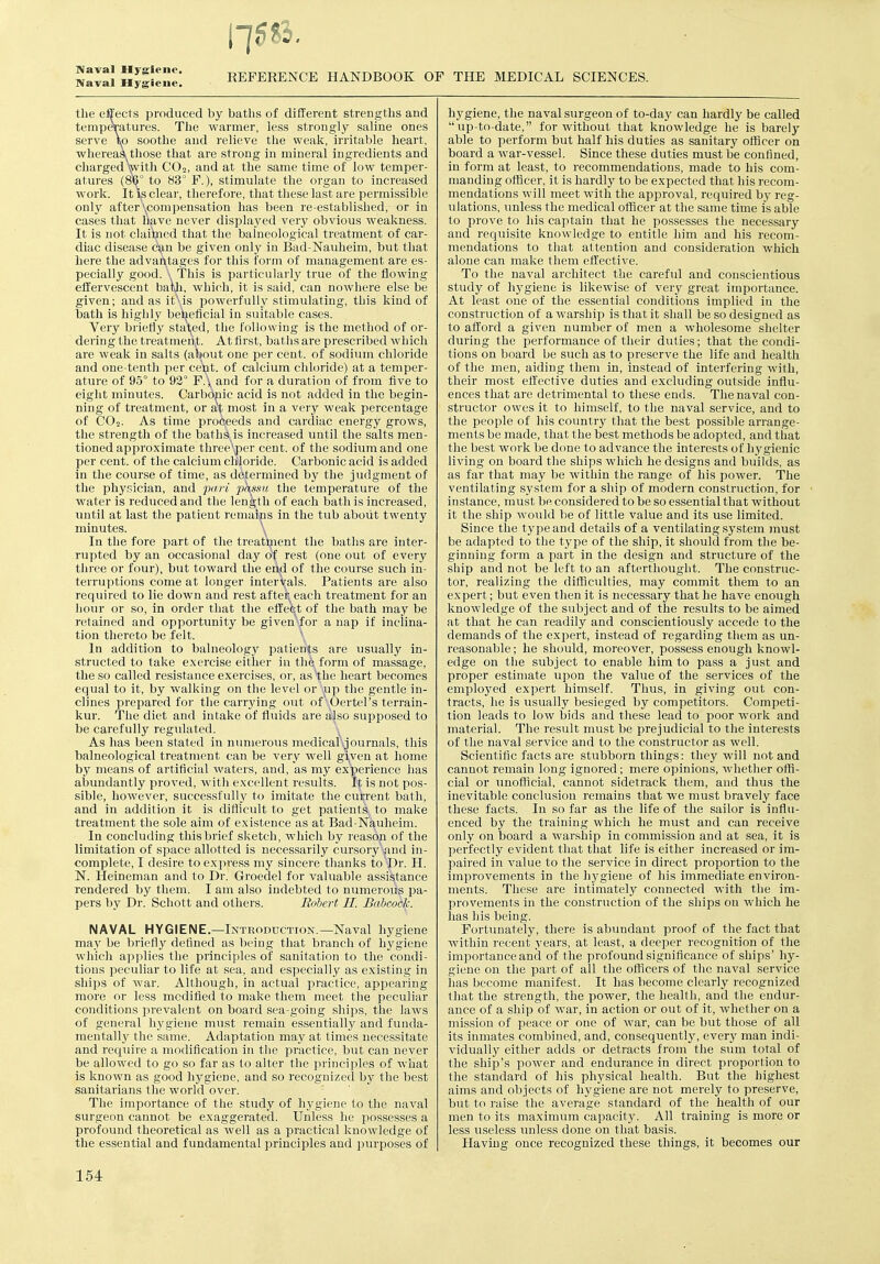 Naval Hygiene. REFERENCE HANDBOOK OF THE MEDICAL SCIENCES. the effects produced by baths of different strengths and temperatures. The warmer, less strongly saline ones serve \p soothe and relieve the weak, irritable heart, whereasijtliose that are strong in mineral ingredients and charged Vvith CO2, and at the same time of low temper- atures (8'Q° to 83° F.), stimulate the organ to increased work. It i(S clear, therefore, that these last are permissible only after \compensation has been re-established, or in cases that have never displayed very obvious weakness. It is not claiWed that the balneological treatment of car- diac disease c'^n be given only in Bad-Nauheim, but that here the advantages for this foi-m of management are es- pecially good. This is particulai'ly true of the flowing effervescent bawi, which, it is said, can nowhere else be given; and as it\is powerfully stimulating, this kind of bath is highly beneficial in suitable cases. Very briefly stat,ed, the following is the method of or- dering the treatment. At first, baths are prescribed which are weak in salts (about one per cent, of sodium chloride and one-tenth per ceijt. of calcium chloride) at a temper- ature of 95° to 92° F.\ and for a duration of from five to eight minutes. Carbonic acid is not added in the begin- ning of treatment, or at most in a very weak percentage of CO2. As time proceeds and cardiac energy grows, the strength of the bath^. is increased until the salts men- tioned approximate three'^er cent, of the sodium and one per cent, of the calcium chloride. Carbonic acid is added in the course of time, as determined by the judgment of the physician, and pan phssti the temperature of the water is reduced and the length of each bath is increased, until at last the patient remalps in the tub about twenty minutes. \ In the fore part of the treatljient the baths are inter- rupted by an occasional day of rest (one out of every three or four), but toward the eh,d of the course such in- terruptions come at longer interVals. Patients are also required to lie down and rest aftei each treatment for an hour or so, in order that the eflefet of the bath may be retained and opportunity be given^for a nap if inclina- tion thereto be felt. \ In addition to balneology patients are usually in- structed to take exercise either in the form of massage, the so called resistance exercises, or, as the heart becomes equal to it, by walking on the level or '^ip the gentle in- clines prepared for the carrying out of'vOertel's terrain- kur. The diet and intake of fluids are ajjso supposed to be carefully regulated. As has been stated in numerous medical.journals, this balneological treatment can be very well gi,ven at home by means of artificial waters, and, as my experience has abundantly proved, with excellent results. It is not pos- sible, however, successfully to imitate the current bath, and in addition it is difficult to get patients to make treatment the sole aim of existence as at Bad-Nauheim. In concluding this brief sketch, which by reasop of the limitation of space allotted is necessarily cursory ^and in- complete, I desire to express my sincere thanks to Di'- H. N. Heineman and to Dr. Groedel for valuable assistance rendered by them. I am also indebted to numerous pa- pers by Dr. Schott and others. Robert H. Babcock. NAVAL HYGIENE.—Introduction.—Naval hygiene may be briefly defined as being that branch of hygiene which applies the principles of sanitation to the condi- tions peculiar to life at sea, and especially as existing in ships of war. Although, in actual practice, appearing more or less mcdifled to make them meet the peculiar conditions prevalent on board sea-going ships, the laws of general hygiene must remain essentially and funda- mentall.y the same. Adaptation may at times necessitate and require a modification in the practice, but can never be allowed to go so far as to alter the principles of what is known as good hygiene, and so recognized by the best sanitarians the world over. The importance of the study of hygiene to the naval surgeon cannot be exaggerated. Unless he possesses a profound theoretical as well as a practical knowledge of the essential and fundamental principles and purpo.ses of hj'giene, the naval surgeon of to-day can hardly be called up-to-date, for without that knowledge he is barely able to perform but half his duties as sanitary officer on board a war-vessel. Since these duties must be confined, in form at least, to recommendations, made to his com- manding officer, it is hardly to be expected that his recom- mendations will meet with the approval, required by reg- ulations, xmless the medical officer at the same time is able to prove to his captain that he possesses the necessary and requisite knowledge to entitle him and his recom- mendations to that attention and consideration which alone can make them effective. To the naval architect the careful and conscientious study of hygiene is likewise of very great importance. At least one of the essential conditions implied in the construction of a warship is that it shall be so designed as to afford a given number of men a wholesome shelter during the performance of tlieir duties; that the condi- tions on board be such as to preserve the life and health of the men, aiding them in, instead of interfering with, their most effective duties and excluding outside influ- ences that are detrimental to these ends. The naval con- structor owes it to himself, to the naval service, and to the people of his country that the best possible arrange- ments be made, that the best methods be adopted, and that the best work be done to advance the interests of hygienic living on board the ships which he designs and builds, as as far that may be within the range of his power. The ventilating system for a ship of modern construction, for instance, must be considered to be so essential that without it the ship would be of little value and its use limited. Since the type and details of a ventilating system must be adapted to the type of the ship, it should from the be- ginning form a part in the design and structure of the ship and not be left to an aftertliought. The construc- tor, realizing the difflciilties, may commit them to an expert; but even then it is necessary that he have enough knowledge of the subject and of the results to be aimed at that he can readily and conscientiously accede to the demands of the expert, instead of regarding them as un- reasonable ; he should, moreover, possess enough knowl- edge on the subject to enable him to pass a just and proper estimate upon the value of the services of the employed expert himself. Thus, in giving out con- tracts, he is usually besieged by competitors. Competi- tion leads to low bids and these lead to poor work and material. The result must be prejudicial to the interests of the naval service and to the constructor as well. Scientific facts are stubborn things: they will not and cannot remain long ignored; mere opinions, whether offi- cial or unofficial, cannot sidetrack them, and thus the inevitable conclusion remains that we must bravely face these facts. In so far as the life of the sailor is influ- enced by the training which he must and can receive only on board a warship in commission and at sea, it is perfectly evident that that life is either increased or im- paired in value to the service in direct proportion to the improvements in the hygiene of his immediate environ- ments. These are intimately connected with tlie im- provements in the construction of the ships on which he has his being. Fortunately, there is abundant proof of the fact that Avithin recent years, at least, a deeper recognition of the importance and of the profound significance of ships' hy- giene on the part of all the officers of the naval service has become manifest. It has become clearly recognized that the strength, the power, the health, and the endur- ance of a ship of war, in action or out of it, whether on a mission of peace or one of war, can be but tliose of all its inmates combined, and, consequently, every man indi- vidually either adds or detracts from the sum total of the ship's power and endurance in direct proportion to the standard of his physical health. But the highest aims and objects of hygiene are not merely to preserve, b\it to raise the average standard of the health of our men to its maximum capacity. All training is more or less useless unless done on that basis. Having once recognized these things, it becomes our