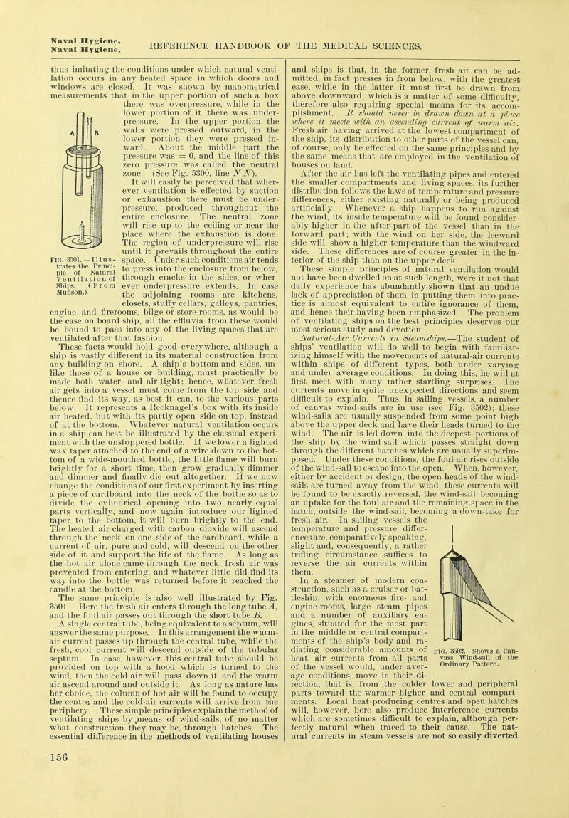 Naval Hygiene. REFERENCE HANDBOOK OF THE MEDICAL SCIENCES. FIR. 3501. —Illus- trates tbe Princi- ple of Natural Ventilation of Sbips. (From Munson.) thus imitating the conditions under which natural venti- lation occurs in any heated space in which doors and windows are closed. It was shown by manometrical measurements that in the upper portion of such a box there was overpressure, while in the lower portion of it there was under- pressure. In the upper portion tlie walls were pressed outward, in the lower portion they were pressed in- ward. About the middle part the pressure was = 0, and the line of this zero pressure was called the neutral zone. (See Fig. 5300, line WW). It will easily be perceived that wher- ever ventilation is effected by suction or exhaustion there must be under- pressure, produced throughout the entire enclosure. The neutral zone will rise up to the ceiling or near the place where the exhaustion is done. The region of underpressure will rise until it prevails throughout the entire space. Under such conditions air tends to press into the enclosure from below, through cracks in the sides, or wher- ever underpressure extends. In case the adjoining rooms are kitchens, closets, stuffy cellars, galleys, pantries, engine- and firerooms, bilge or store-rooms, as would be the case on board ship, all the effluvia from these would be bound to pa.ss into any of the living spaces that are ventilated after that fashion. These facts would hold good everywhere, although a ship is vastly different in its material construction from any building on shore. A ship's bottom and sides, un- like those of a house or building, must practically be made both water- and air-tight; hence, whatever fresh air gets into a vessel must come from the top side and thence find its way, as best it can, to the various parts below It represents a Recknagel's box with its inside air heated, but with its partly open side on top, instead of at the bottom. Whatever natural ventilation occurs in a ship can best be illustrated by the classical experi- ment with the unsloppered bottle. If we lower a lighted wax taper attached to the end of a wire down to the bot- tom of a wide-mouthed bottle, the little flame will burn brightly for a short time, then grow gradually dimmer and dimmer and finally die out altogether. If we now change the conditions of our first experiment by inserting a piece of cardboard into the neck of the bottle so as to divide the cylindrical opening into two neaiiy equal parts vertically, and now again introduce our lighted taper to the bottom, it will burn brightly to the end. The heated air charged with carbon dioxide will ascend through the neck on one side of the cardboard, while a current of air. pure and cold, will descend on the other side of it and support the life of the flame. As long as the hot air alone came through the neck, fresh air was prevented from entering, and whatever little did find its way into the bottle was returned before it reached the candle at the bottom. The same principle is also well illustrated by Fig. 3501. Here the fresh air enters through the long tube A, and the foul air passes out through the short tube B. A single central tube, being equivalent to a septum, will answer the same purpose. In this arrangement the warm- air current passes up through the central tube, while the fresh, cool current will descend outside of the tubular septum. In case, however, this central tube should be provided on top with a hood which is turned to the wind, then the cold air will pass down it and the warm air ascend around and outside it. As long as nature has her choice, the column of hot air will be found to occupy the centre and the cold-air currents will ai-rive from the peripiiery. These simple principles explain the method of ventilating ships by ,means of wind-sails, of no matter what construction they may be, through hatches. The essential difference in the methods of ventilating houses and ships is that, in the former, fresh air can be ad- mitted, in fact presses in from below, with the greatest ease, while in the latter it must first be drawn from above downward, which is a matter of some difficulty, therefore also requiring special means for its accom- plishment. It should never be drawn down at a place where it meets loith an ascending current of warm air. Fresh air having arrived at the lowest compartment of the ship, its distribution to other parts of the vessel can, of course, only be effected on the same principles and by the same means that are employed in the ventilation of houses on land. After the air has left the ventilating pipes and entered the smaller compartments and living spaces, its further distribution follows the laws of temperature and pressure dilferences, either existing naturally or being produced artificially. Whenever a ship happens to run against the wind, its inside temperature will be found consider- ably higher in the after-part of the vessel than in the forward part; with the wind on her side, the leeward side will show a higher temperature than the windward side. These differences are of course greater in the in- terior of the ship than on the upper deck. These simple principles of natural ventilation would not have been dwelled ou at such length, were it not that daily experience has abundantly shown that an undue lack of appreciation of them in putting them into prac- tice is almost equivalent to entire ignorance of them, and hence their having been emphasized. The problem of ventilating ships on the best principles deserves our most serious study and devotion. Natural-Air Currents in Steamships.—The student of ships' ventilation will do well to begin with familiar- izing himself with the movements of natural-air currents within ships of different types, both under varying and under average conditions. In doing this, he will at first meet with many rather startling surprises. The currents move in quite unexpected directions and seem difficult to explain. Thus, in sailing vessels, a number of canvas wind-sails are in use (see Fig. 3502); these wind-sails are usually suspended from some point high above the upper deck and have their heads turned to the wind. The air is led down into the deepest portions of the ship by the wind sail which passes straight down through the different hatches which are usually superim- posed. Under these conditions, the foul air rises outside of the wind-.sail to escape into the open. When, however, either by accident or design, the open heads of the wind- sails are turned away from the wind, these currents will be found to be exact!}' reversed, the wind-sail becoming an tiptake for the foul air and the remaining space in the hatch, outside the wind-sail, becoming a down-take for fresh air. In sailing vessels the temperature and pressure differ- ences are, comparatively speaking, slight and, consequently, a rather trifling circumstance suffices to reverse the air currents within them. In a steamer of modern con- struction, such as a cruiser or bat- tleship, with enormous fire- and engine-rooms, large steam pipes and a number of auxiliary en- gines, situated for the most part in the middle or central compart- ments of the ship's body and ra- diating considerable amounts of heat, air currents from all parts of the vessel would, under aver- age conditions, move in their di- rection, that is, from the colder lower and peripheral parts toward the warmer higher and central compart- ments. Local heat-producing centres and open hatches will, however, here also produce interference currents which are sometimes difficult to explain, although per- fectly natural when traced to their cause. The nat- ural currents in steam vessels are not so easily diverted Fig. 3503.—Shows a Can- vass Wind-sail of the Ordinary Pattern.