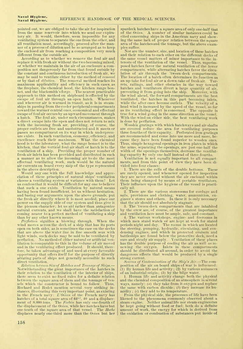 Naval Hygieue. REFERENCE HANDBOOK OF THE MEDICAL SCIENCES. pointed out, we are obliged to tal^e the air for inspiration from the same reservoir into whicii we send our expira- tory air. It would, therefore, seem impossible for any ventilating system to separate the one from the other, and all ventilation must, accordingly, proceed after the man- ner of a process of dilution and be so arranged as to keep the enclosed air from reaching a composition very much different from the outside air. According as to wliether we remove the foul air and replace it with fresh air without the two becoming mixed, or whether we maintain in the air of an enclosure a com- position not dangerously far from that found outside by the constant and continuous introduction of fresh air, we may be said to ventilate either by the method of removal or by that of dilution. The removal method reaches its maximum applicability and efficiency in such cases as the fireplace, the chemical hood, the kitchen range bon- net, and tlie blacksmith's forge. The nearest practicable approach to this method on shipboard is effected by the escape of foul air through an open hatch. Whenever and wlierever air is warmed in transit, as it is in steam- ships in passing from the cooler peripheral compartments toward the warmer central ones, economical and effectual escape of foul air occurs by an upward movement through a hatch. The foul air, under such circumstances, makes a direct escape into the open and does not return to mix with the incoming fresh air, providing, of course, the proper outlets are free and unobstructed and it meets or passes no compartment on its way in which underpress- ure exists. In such ventilation, economy, efficiency, and excellence reach their maximum. What the chemical hood is to the laboratory, what the range bonnet is to the kitchen, that the vertical foul-air shaft or hatch is to the ventilation of a ship. Providing the proper number of fresh-air inlets has been piovided and distributed in such a manner as to allow the incoming air to do the most effectual ventilating work, such would be the natural air currents on board every ship of the type represented in the above description. Would any one with the full knowledge and appre- ciation of these principles of natural ships' ventilation choose a ventilating system at variance with them? Let us confess that it would be difficult for any one to believe that such a one exists. Ventilation by natural means having been found insufficient, let us without hesitation, and basing our arguments upon the above grounds, put the fresh air directly where it is most needed, place our power on the supply side of our system and thus give it the plenum character; let us aid rather than antagonize natural curi'ents, and we shall have the satisfaction of coming nearer to a perfect method of ventilating a ship than by any other known means. Perflation signifies a blowing through. When the wind moves across the deck of a ship that has its ports open on both sides, as is sometimes the case on the decks that are above the water line in fine smooth seas with light winds, such decks maj^ be said to be ventilated by perflation. No method of either natural or artificial ven- tilation is comparable to this in the volume of air moved and in the ventilating effect produced. It should, there- fore, be taken advantage of and used at everj' favorable opportunity that offers itself for the purpose of directly aerating parts of ships not generally accessible to such direct ventilation. Relation bctireen Size of Hatches and Tonnage of Sliips.— Notwithstanding the great importance of the hatches in their relation to the ventilation of the interior of ships, there seem to exist no fixed rules for a definite relation between the square area of them and the tonnage of ves- sels which the constructor is bound to follow. Thus, Rochard and Bodct mention several very striking in- stances, illustrating this very important point, as existing in the French navy: L'Ocean of the French navy has hatches of a total square area of 64''^ 40 and a displace- ment of 8,000 tons. The Forbin has only one-fourth of the displacement of the Ocean, while her hatches have but one-tenth of the square area of that vessel. The Hoche displaces nearljr one-third more than the Ocean but her spardeck hatches have a square area of only one-half that of the Ocean. A number of similar instances could be cited concerning ships in the American navy and show- ing the same lack of proper relation between the square area of the hatches and the tonnage, but the above exam- ples suffice. Nor are the number, size, and location of these hatches and their relation to each other on the different decks of the .same vessel matters of minor importance to the in- terests of the ventilation of the vessel. Thus, superim- posed hatches favor the natural ventilation of the lower compartments, while alternating hatches favor the circu- lation of air through the 'tween-deck compartments. The location of a hatch often determines its function as an up take for foul air or a down-take of fresh air. Tur- rets, railings, and other obstacles in the waj' toward hatches and ventilators divert a large quantity of air, preventing it from going into the ship. Moreover, with the wind ahead, the forward compartments are the best ventilated, the hatches in this part becoming inlets, while the after-ones become outlets. The velocity of a head wind is increased by the speed of the vessel, so far as its ventilating eitect is concerned. The opposite is true for a wind going in the same direction as the vessel. With the wind on either side, the best ventilating work is done by perflation. Wooden gratings with which hatchways and air-shafts are covered reduce the area for ventilating purpo.ses three-fourths of their capacity. Perforated iron gratings are recommended and come into use more and more, be- cause they have been found superior to wooden ones. Thus, simple hexagonal openings in iron plates in which the arms, separating the oijcnings, are just one-half the width of the openings themselves, decrease the ventilat- ing capacitj^ by only one-half instead of three-fourths. Ventilation is not equally important to all compart- ments, and from this point of view they have been di- vided into four classes: 1. There are the cells of the double bottoms. These are rarely opened, and whenever opened for inspection they are never entered without the air enclosed within them being changed by means of portable ventilators. Their influence iq^on the hj'giene of the vessel is practi- cally nil. 2. There are the various storerooms for cordage and sails, p7'ovisions and clothing, water, ammunition, en- gineer's stores and others. In these it is only necessary that the air should not absolutely stagnate. 3. The 'tween-deck compartinents that are inhabited by the crew are, of course, of the greatest importance and ventilation here must be ample, safe, and constant. 4. The various workshops, engine- and flrerooms in which men stand watch or are kept at Avork for stated periods night and day. The rooms in which are located the steering, pumping, hydraulic, circulating, and con- densing engines, and which in protected cruisers and battleships are found below the protective deck, need a sure and steady air supply. Ventilation of these places has the double purpose of cooling the air as well as re- newing the oxygen. Inlets in these compartments should be distributed all around, in order to avoid the dangerous effects that would be produced by a single strong current. Sources of Contamination of the Ship's Air.—The com- position of the air onboard ships of war is influenced: (1) By human life and activity; (2) by various nuisances of an industrial origin; (3) by the bilge water. 1. Human life and activity change both the physical and the chemical composition of an atmosphere in several ways, namely: («) they take from it oxj^gen and replace the same with carbon dioxide; (b) they Increase its hu- midity ; (e) they add to its temperature. From the physical side, the processes of life have been likened to the phenomena commonly observed about a steam-engine. Neither animal life nor steam-engines can be kept going without food or fuel; both do a definite amoimt of work, the energy for which is derived from the oxidation or combustion of substances put inside of