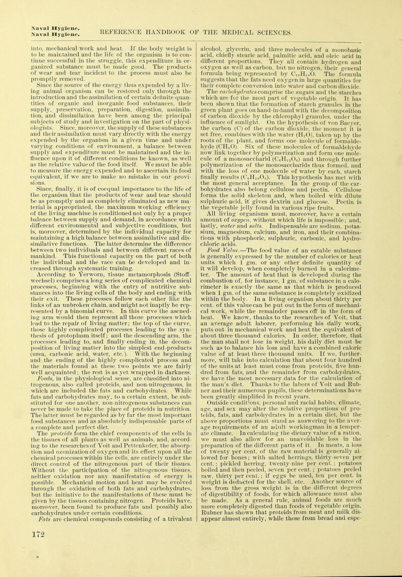 Naval Hygiene. REFERENCE HANDBOOK OP THE MEDICAL SCIENCES. into, mechanical work and heat. If the body weight is to be maintained and the life of the organism is to con- tinue successful in the struggle, this exijenditure in or- ganized substance must be made good. The products of wear and tear incident to the process must also be promptly removed. Since the source of the energy thus expended by a liv- ing animal organism can be restored onlj' through the introduction and the assimilation of certain definite ciuan- tities of organic and inorganic food substances, tlieir suppl}', preservation, preparation, digestion, assimila- tion, and dissimilation have been among the i3rincipal subjects of stndy and investigation on the part of physi- ologists. Since, moreover, the supply of these substances and their assimilation must vary directly with the energy expended by the organism in a given time and under varying conditions of environment, a balance between supply and expenditure must be maintained and the in- fluence upon it of different conditions be known, as well as the relative value of the food itself. We must be able to measure the energy expended and to a.scertain its food e(|uivalent, if we are to make no mistake in our provi- sions. Since, finally, it is of coequal importance to the life of the organism that the products of wear and tear should be as promptly and as completely eliminated as new ma- terial is appropriated, the maximum working efficiency of the living machine is conditioned not only by a proper balance between supply and demand, in accordance with diHerent environmental and subjective conditions, but is, moreover, determined by the individual capacity for maintaining a liigh balance between assimilative and dis- similative functions. The latter determine the difference between two individuals and between different races of mankind. This functional capacity on the part of both the individual and the race can be developed and in- creased through systematic training. According to Verworn, tissue metamorphosis (Stoff- wechsel) comprises a long series of complicated chemical processes, beginning with the entry of nutritive sub- stances into the living cells of the body and ending with tlieir exit. These processes follow each other like the links of an unbroken chain, and might not inaptly be rep- resented by a binomial curve. In this curve the ascned- ing arm would then represent all those processes which lead to the repair of living matter; the top of the curve, those highly complicated processes leading to the syn- thesis of protoplasm itself; and the descending arm, the processes leading to, and finally ending in, the decom- position of living matter into the simplest end-products (urea, carbonic acid, water, etc.). With the beginning and the ending of the highly complicated process and the materials found at these two points we are fairly well acquainted; the rest is as yet wrapped in darkness. Foods, in the physiological sense, are classified into ni- trogenous, also called jiroteids, and non-nitrogenous, in which are included the fats and carbohydrates. While fats and carbohydrates may, to a certain extent, be sub- stituted for one another, non-nitrogenous substances can never be made to take the place of proteids in nutrition. The latter must be regarded as by far the most important food substances and as absolutely indispensable parts of a complete and perfect diet. The 2)roteids form the chief components of the cells in the tissues of all plants as well as animals, and, accord- ing to the researches of Voit andPettenkofer, the absorp- tion and ozonization of oxygen and its effect ypon all the chemical processes within the cells, are entirely under the direct control of the nitrogenous part of their tissues. Without the participation of the nitrogenous tissues, neither oxidation nor any manifestation of energy is possible. Mechanical motion and heat may be evolved through the oxidation of both fats and carbohydrates, but the initiative to the manifestations of these must be given by the tissues containing nitrogen. Proteids have, moreover, been found to produce fats and possibly also carbohydrates under certain conditions. Fats are chemical compounds consisting of a trivalent alcohol, glycerin, and three molecules of a monobasic acid, chiefiy stearic acid, palmitic acid, and oleic acid in different proportions. They all contain hydrogen and oxygen as well as carbon, but no nitrogen, their'general formula being represented by CoHi.O. The formula suggests that the fats need oxygen in large quantities for their complete conversion into water and carbon dioxide. The carbohydi-ates comprise the sugars and the stai-ches which are for the most part of vegetable origin. It has been shown that the formation of starch granules in the green plant goes on hand-in-hand with the decomposition of carbon dioxide by the chlorophyl granules, under the influence of sunlight. On the hypothesis of von Baeyer, the carbon (C) of the carbon dioxide, the moment it is set free, combines with the water (HoO), taken up by the roots of the plant, and forms one molecule of formalde- hyde (CH2O). Six of these molecules of formaldehyde now link together by polymerization and form one mole- cule of a monosaccharid (CeHioOe) and through further polymerization of the monosaccharids thus formed, and with the loss of one molecule of water by each, starch finally results (CsHioOj). This hypothesis has met with the most general acceptance. In the group of the car- bohydrates also belong cellulose and pectin. Cellulose forms the solid skeleton and, when boiled with dilute sulphuric acid, it gives dextrin and glucose. Pectin is the vegetable jelly found in various ripe fruits. All living organisms must, moreover, have a certain amount of oxygen, without which life is impossible; and, lastly, wate?'and salis. Indispensable are sodium, potas- sium, magnesium, calcium, and iron, and their combina- tions with phosphoric, sulphuric, carbonic, and . hydro- chloric acids. Food Value.—The food value of an eatable substance is generally expressed by the number of calories or heat units which 1 gm. or any other definite quantity of it will develop, when completely burned in a calorime- ter. The amount of heat that is developed during the combustion of, for instance, 1 gm. of substance in a calo- rimeter is exactly the same as that which is produced when 1 gm. of tlie same substance is completely oxidized within the body. In a living organism about thirty per cent, of this value can be put out in the form of mechani- cal work, while the remainder passes off in the form of heat. We know, thanks to the researches of Voit, that an average adult laborer, performing his daily work, puts out in mechanical work and heat the equivalent of about three thousand calories. In order, therefore, that the man shall not lose in weight, his daily diet must be such as to balance his loss and have a combined caloric value of at least three thousand imits. If we, further- more, will take into calculation that about four hundred of the imits at least must come from proteids, five hun- dred from fats, and the remainder from carboliydrates, we have the most necessary data for the calculation of the man's diet. Thanks to the labors of Voit and Rub- ner and their numerous pupils, these determinations have been greatly simplified in recent years. Outside conditions, personal and racial habits, climate, age, and sex may alter the relative proportions of pro- teids, fats, and carbohydrates in a certain diet, but the above proportions must stand as answering to the aver- age requirements of an adult workingmau in a temper- ate climate. In calculating the dietary value of a ration, we must also allow for an unavoidable loss in the preparation of the different parts of it. In meats, a loss of twenty per cent, of the raw material is generally al- lowed for bones; witli salted herrings, thirty-seven per cent.; pickled herring, twenty-nine per cent.; potatoes boiled and then peeled, seven per cent.; potatoes peeled raw, thirty per cent.; if eggs be used, ten ])er cent, in weight is deducted for the'shell, etc. Another source of loss from the gross weight is in the ditl'erent degrees of digestibility of foods, for which allowance must also be made. As a general rule, animal foods are much more completely digested than foods of vegetable origin. Rubner has shown that proteids from meat and milk dis- appear almost entirely, while those from bread and espe-