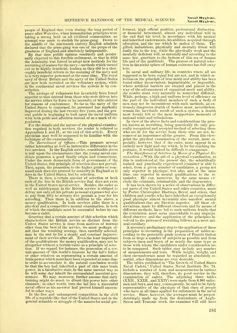 IVaval Hygiene. people of England that, even during the long period of peace after Waterioo, when humanitarian principles were taking a strong hold on all civilized communities, no attempt was made to abohsh the press-gang. Down to the middle of the nineteenth century English admirals declared that the press-gang was one of the props of the greatness of England and absolutely indispensable. By that time public opinion resolutely and persist- ently objected to this forcible enlistment, so that in 1852 the Admiralty was forced to adopt new methods for the recruiting of seamen for the navy—methods which turned out to be highly beneficial, leading as they did to a thor- oughly beneficial reform in the manning of the navy and to a very superior personnel at the same time. The royal navy of Great Britain and the navy of the United States are now both recruited on the voluntary system, while in the continental naval services the system is by con- scription. The average of volunteers has invariably been found superior to that derived from those who were driven into the service either by force or by necessity or who entered for reasons of convenience. So far as the navy of the United States is concerned, its personnel has markedly improved during the last twenty-five years, and the gen- eral public is beginning to look upon the naval uniform with both pride and affection instead of as a mark of de- gradation. For the details and the nature of the physical examina- tion required in both services, the reader is referred to Appendices I. and II., at the end of this article. Every physician may well be supposed to be familiar with the technique of the examination. Tlie Recruitment of Officers.—This presents several rather interesting as well as instructive differences in the two services. In the English service, considerable stress is laid upon the circumstance that the young naval can- didate possesses a good family origin and connections. Under the more democratic form of government of tlie United States, this principle of selection does not prevail. Then, again, the firomotion to the higher grades of com- mand rank does not proceed by seniority in England as it does in the United States, but bj' selection. There is, then, a certain amount of selection at both ends of the line in the British service that does not exist in the United States naval service. Besides, the cadet as well as midshipman in the British service is obliged to defray not only all his private personal expenses but also to pay from fifty to seventy-five pounds a year for his schooling. Thus there is, in addition to the above, a money qualification. In both services alike there is a physical and a competitive mental examination, in both of which the candidate must be successful before he can become a cadet. Granting that a certain amount of this selection which •characterizes the British service as distinct from the United States service is done from motives of interest other than the best of the service, we must perhaps id- mit that the resulting average, thus carefully selected, may in the end be for a steady and constant improve- ment of their service after all. Even the least important of the qualifications, the money qualification, may not be altogether without a certain value as a principle of selec- tion. If we regard, for instance, the possession of a cer- tain amount of this world's treasure by the lad's father or other relatives as representing a certain amount of brain power which must have been expended at some time in order to accumulate it, the natural conclusion would be that the boy had inherited a part of this same brain power, in a facultative state, in the same natural way as he will some day inherit the accumulated ancestral pos- sessions. We may, moreover, further assume that early training might do much to divert this power into other channels; in other words, turn the lad into a successful naval oflicer as his ancestor had proved himself success- ful in other ways. In the free and unhampered competition in the civil life of a republic like that of the United States and in the general scramble or struggle of the masses for social pre- ferment, high official position, professional distinction, or financial betterment, almost any individual will in the end find his level, in accordance with his natural and inherited endowments, his abilities, acquired through education, and the use which he makes of them. The gifted, industrious, physically and mentally fittest will easily rise to the top, while the phj^sically weak and the mentally deficient will, as naturally and according to the same law, gravitate to the bottom of this sea of human life and of the multitude. The process of natural selec- tion in the social sphere of human existence has full sway here. In naval and military life, in countries where all are supposed to be born equal but are not, and in which se- lection on the principle of true merit and ability has been found either inconvenient, impracticable, or impossible, where artiticial barriers are created and placed in the way of the advancement of organized merit and ability, the results must very naturally be somewhat different. While, perhaps, a high and uniform level of efficiency on the part of the individual members of such a body of men may not be inconsistent with such methods, an ex- tremely dangerous dearth of leaders must, nevertheless, remain the inevitable result of such a system, a dearth most keenly felt at the most inopportune moments of national trials and tribulations. In view of the above facts and considerations the proc- ess known as recruiting, being practically thj only gen- erally recognized and accepted method of selecting those who are fit for the service from those who are not, be- comes of an imi:)ortance all the greater. From this view- point the physical examination of the recruit, more es- pecially, however, that of the cadet, must appear in an entirely new light and one which, in its far-reaching im- portance, it would indeed be difficult to exaggerate. Tlie Significance of Selection, by Mea ns of a Physical Ex- amination.—-With the aid of a physical examination, as this is understood at tlie present day, the scientificallj' trained and practically experienced examiner is able to select, from a given number of candidates, a group not only superior in physique, but also, and at the same time, one superior in mental qualifications to the re- mainder. He can, moreover, by the same means ex- clude the criminals, criminaloids, and the degenerates. It has been shown by a series of observations in differ- ent parts of the United States and other countries, made by Porter, Christopher, Hastings, Beyer, and oihers, that children and youths who have inherited an exceptionally good physique almost invariably also manifest mental qualifications that are likewise superior. All these ob- servations, made by different observers and hy means of different methods, have led to such uniform results that the correlation must seem unavoidable to any unpreju- diced observer and the application of the principles in- volved to the process of recruiting follows as a most nat- ural corollary. A necessary preliminary step to the application of these principles to recruiting is the preparation of tables ac- cording to the percentile grade system of Francis Galton from as large a number of subjects as possible and from subjects (men and boys) of as nearly the same type as those with whom the candidates under consideration are to be compared. Such tables may include any number of measurements and tests. While height, weight, and chest circumference must be regarded as absolutely es- sential, other dimensions are very desii'able. The tables published in  The Growth of United States Naval Cadets, United States Naval Institute No. 74, include a number of tests and measurements in various dimensions; they will, therefore, do good service in the examination of cadets. The adjoining three tables (XXII., XXIII., and XXIV) were made from 6,901 sailor- men and boys, and may, consequently, be said to be fairly representative of the physique of that class of people who have at all times applied for enlistment in the naval service. Since, however, the averages must be prepon- derating'jy made up from the descendants of Anglo- Saxon and Teutonic stock, the examiner will still have