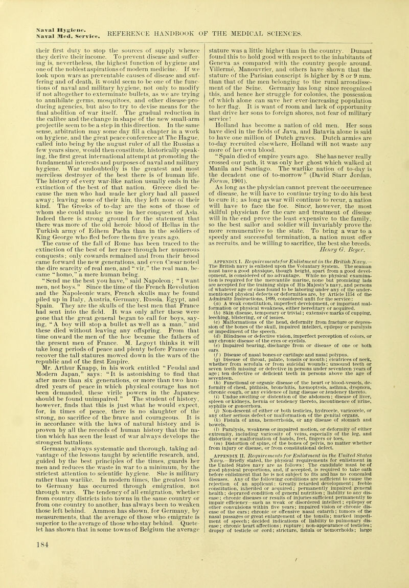 Naval Mcd!*^s'Ji\rice. REFERENCE HANDBOOK OF THE MEDICAL SCIENCES. their first duty to stop the sources of supply whence they derive their income. To prevent disease and suffer- ing is, nevertlieless, the liigliest function of hygiene and one of the noblest aspirations of modern medicine. If we look upon wars as preventable causes of disease and suf- fering and of death, it would seem to be one of the func- tions of naval and military hygiene, not only to modify if not altogether to exterminate bullets, as we are trying to annihilate germs, mosquitoes, and other disease-pro- ducing agencies, but also to try to devise means for the final abolition of war itself. Tlie gradual reduction in the calibre and the change in shape of the new small-arm projectile seem to be a step in this direction. In the same sense, arbitration may some day fill a chapter in a woi'k on hygiene, and the great peace conference at The Hague, called into being by the august ruler of all the Russias a few years since, would then constitute, historically speak- ing, the first great international attempt at promoting the fundamental interests and purposes of naval and military hygiene. War undoubtedly is the greatest and most merciless destroyer of the best there is of human life. The history of every war-like nation usually ends in the extinction of the best of that nation. Greece died be- cause the men who had made her glory had all passed away; leaving none of their kin, they left none of their kind. The Greeks of to-day are the sons of those of whom she could make no use in her conquest of Asia. Indeed there is strong groimd for the statement that there was more of the old heroic blood of Hellas in the Turkish army of Edhem Pacha than in the soldiers of King George who fled before them five years ago. The cause of the fall of Rome has been traced to the extinction of the best of her race through her numerous conquests; only cowards remained and from their brood came forward the new generations, and even Caesar noted the dire scarcity of real men, and  vir, the real man. be- came homo, a mere human being.  Send me the best you have, said Napoleon;  I want men, not boys. Since the time of the French Revolution and the Napoleonic wars, French skulls may be found piled up in Italy, Austria, Germany, Russia. Egypt, and Spain. They are the skulls of the best men that France had sent into the field. It was only after these were gone that the great general began to call for boys, say- ing, A boy will stop a bullet as well as a man, and these died without leaving any offspring. From that time onward the men of the hoe became the fathers of the present men of France. M. Legoyt thinks it will take long periods of peace and plenty before France can recover the tall statures mowed down in the wars of the republic and of the first Empire. Mr. Arthur Knapp, in his work entitled  Feudal and Modern Japan, says: It is astonishing to find that after more than six generations, or more than two hun- dred years of peace in which physical courage has not been demanded, these virile powers iu the Japanese should be found unimpaired. The student of history, however, finds that this is just what he would expect, for, in times of peace, there is no slaughter of the strong, no sacrifice of the brave and courageous. It is in accordance with the laws of natural history and is proven by all the records of human history that the na- tion which has seen the least of war always develops the strongest battalions. Germany, always systematic and thorough, taking ad- vantage of the lessons taught by scientific research, and, guided by the best principles of the times, guards her men and reduces the waste in war to a minimum, by the strictest attention to scientific liygiene. She is military rather than warlike. In modern times, the greatest loss to Germany has occurred through emigration, not through wars. The tendency of all emigration, whether from countr}^ districts into towns in the same country or from one country to another, has always been to weaken those left behincl. Ammon has shown, for Germany, by measurements, that the average of those who emigrate is superior to the average of those who stay behind. Quete- let has shown that in some towns of Belgium the average stature was a little higher than iu the country. Dunant found this to hold good with respect to the inhabitants of Geneva as compared with the country people around. Villerme, Manouvrier, and others have shown that the stature of the Parisian conscript is higher by 8 or 9 mm. tlian that of the men belonging to the rural arrondisse- ment of the Seine. Germany has long since recognized this, and hence her struggle for colonies, the possession of which alone can save her ever-increasing population to her flag. It is want of room and lack of opportunity that drive her sons to foreign shores, not fear of military service! Holland has become a nation of old men. Her sons have died in the fields of Java, and Batavia alone is said to have one million of Dutch graves. Dutch armies are to-day recruited elsewhere, Holland wiH not waste any more of her own blood.  Spain died of empire years ago. Sh6 has never really crossed our path, it was only her ghost which walked at Manila and Santiago. The warlike nation of to-day is the decadent one of to-morrow  (David Starr Jordan, Forum, 1901). As long as the physician cannot prevent the occurrence of disease, he will have to continue trying to do his best to cure it; as long as war will continue to recur, a nation will have to face the foe. Since, however, the most skilful physician for the care and treatment of disease will in the end prove the least expensive to the family, so the best sailor and soldier will invariably prove the more remunerative to the state. To bring a war to a speedy and successful termination, a nation must offer as recruits, and be willing to sacrifice, the best she breeds. Henry G. Beyer. Appendix I. Requirementsfnr Enlistmentin the BritishNavy.— The British navy is enlisted upon the Voluntary System. The seaman must have a good physique, though height, apart from a good devel- opment, is considered of no advantage. While no physical examina- tion is required for the mercantile marine, none but promising lads are accepted for the training ships of His Majesty's navy, and persons of vyhatever age or class found to be laboring under any of the under- mentioned physical defects or deformities are, by Article 1154 of the Admiralty Instructions, 1899, considered unfit for the service: (a) A weak constitution, imperfect development, or important mal- formation or physical weakness, either hereditary or acquired. (h) Skin disease, temporary or trivial; extensive marks of cupping, leeching, blistering, or of issues. (c) Malformations of the head, deformity from fracture or depres- sion of the bones of the skull, impaired intellect, epilepsy or paralysis or impediment of the speech. (d) Blindness or defective vision, imperfect perception of colors, or any chronic disease of the eyes or eyelids. (6) Impaired hearing, discharge from or disease of one or both ears. (/) Disease of nasal bones or cartilage and nasal polypus. (g) Disease of throat, palate, tonsils or mouth ; cicatrices of neck, whether from scrofula or from suicidal wounds; unsound teeth or seven teeth missing or defective in persons under seventeen years of age; ten defective or deficient teeth in persons above the age of seventeen. ill) Functional or organic disease of the heart or blood-vessels, de- formity of chest, phthisis, bronchitis, htemoptysis, asthma, dyspnoea, chronic cough, or any evidence of lung disease or .tendency thereto. (i) Undue swelling or distention of the abdomen; disease of liver, spleen or kidneys, hernia or tendency thereto, incontinence of urine, syphilis or gonorrhoea. (j) Non-descent of either or both testicles, hydrocele, varicocele, or any other serious defect or malformation of the genital organs. (h) Fistula of anus, hemorrhoids, or any disease of stomach and bowels. (I) Paralysis, weakness or impaired motion, or deformity of either extremity, including varicosity of veins, especially of the leg, and distortion or malformation of hands, feet, fingers or toes, (m) Distortion of spine, of the bones of pelvis, no matter whether from injury or disease, or from constitutional defect. Appendix II. Requirements for Enlistment in the United States iVai'i/.—Briefly stated, the physical requirements for enlistment in the United States navy are as follows: The candidate must be of good physical proportions, and, if accepted, is required to take oath before enlistment that he is not subject to fits and has no concealed diseases. Any of the following conditions are sufficient to cause the rejection of an applicant: Greatly retarded development; feeble constitution, inherited or acquired; permanently impaired general health; depraved condition of general nutrition ; liability to any dis- ease; chronic diseases or results of injuries sufficient permanently to impair efficiency—such as weak or disordered intellect; epilepsy or other convulsions within five years; impaired vision or chronic dis- ease of the ears; chronic or offensive nasal catarrh; tumors of the nasal passages or great enlargement of the tonsils; marked impedi- ment of speech; decided indications of liability to pulmonary dis- ease ; chronic heart affections; rupture; non-appearance of testicles; dropsy of testicle or cord; stricture, flstula or hemorrhoids; large