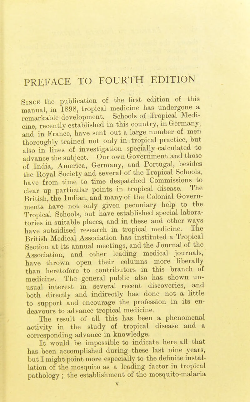 Since the publication of the first edition of this manual, in 1898, tropical medicine has undergone a remarkable development. Schools of Tropical Medi- cine, recently established in this country, in G ermany, and'in France, have sent out a large number of men thoroughly trained not only in tropical practice, but also in* lines of investigation specially calculated to advance the subject. Our own Government and those of India, America, Germany, and Portugal, besides the Royal Society and several of the Tropical Schools, have from time to time despatched Commissions to clear up particular points in tropical disease. The British, the Indian, and many of the Colonial Govern- ments have not only given pecuniary help to the Tropical Schools, but have established special labora- tories in suitable places, and in these and other ways have subsidised research in tropical medicine. The British Medical Association has instituted a Tropical Section at its annual meetings, and the Journal of the Association, and other leading medical journals, have thrown open their columns more liberally than heretofore to contributors in this branch of medicine. The general public also has shown un- usual interest in several recent discoveries, and both directly and indirectly has done not a little to support and encourage the profession in its en- deavours to advance tropical medicine. The result of all this has been a phenomenal activity in the study of tropical disease and a corresponding advance in knowledge. It would be impossible to indicate here all that has been accomplished during these last nine years, but I might point more especially to the definite instal- lation of the mosquito as a leading factor in tropical pathology; the establishment of the mosquito-malaria