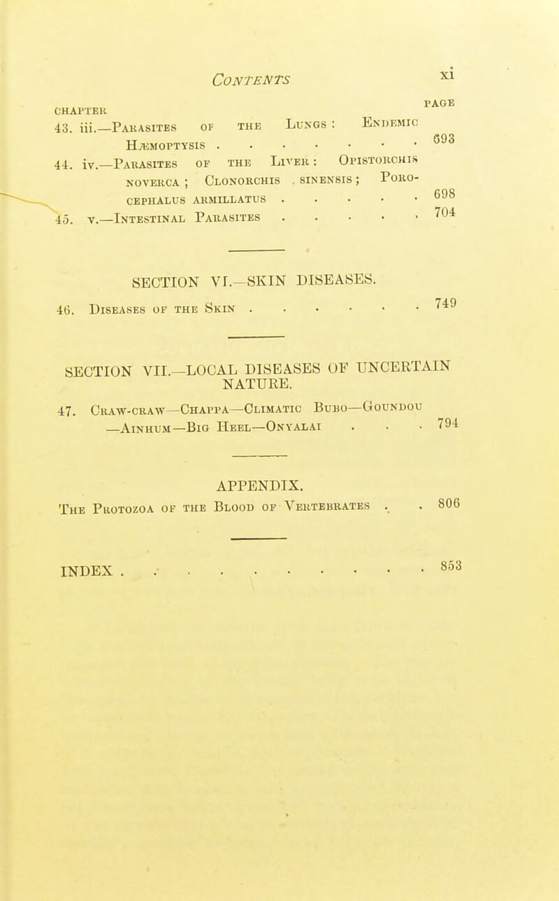 PAGE OHAPTEH 43. iii.—Pakasites op the Lungs : Endemic HiUMOPTYSIS 44. iv.—Parasites of the Livek : Opistorchis NOVERCA ; Clonorchis . sinensis ; PORO- CEPHALUS ARMILLATUS 45. V.—Intestinal Parasites 704 SECTION Vr.—SKIN DISEASES. 46. Diseases of the Skin SECTION VII.—LOCAL DISEASES OF UNCERTAIN NATURE. 47. Craw-craw—Chappa—Climatic Bubo—Goundou —AiNHUM—Big Heel—Onyalai . . • 794 APPENDIX. The Protozoa of the Blood of Vertebrates , . 806 INDEX 853