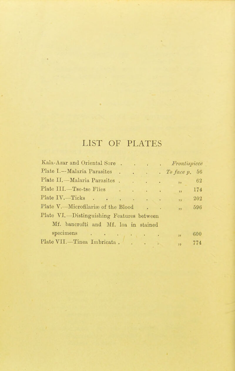 LIST OF PLATES Kala-Azar and Oriental Sore . Plate I.—Malaria Parasites Plate II.—Malaria Parasites . Plate III.—Tse-tse Plies Plate IV.—Ticks Plate v.—Microfilaria3 of the Blood Plate VI.—Distinguishing Features between Mf. bancrofti and Mf. loa in stained specimens ..... Plate VII.—Tinea Imbricata . . . . Frontispiece To face p. 56 62 „ 174 „ 202 596 600 774