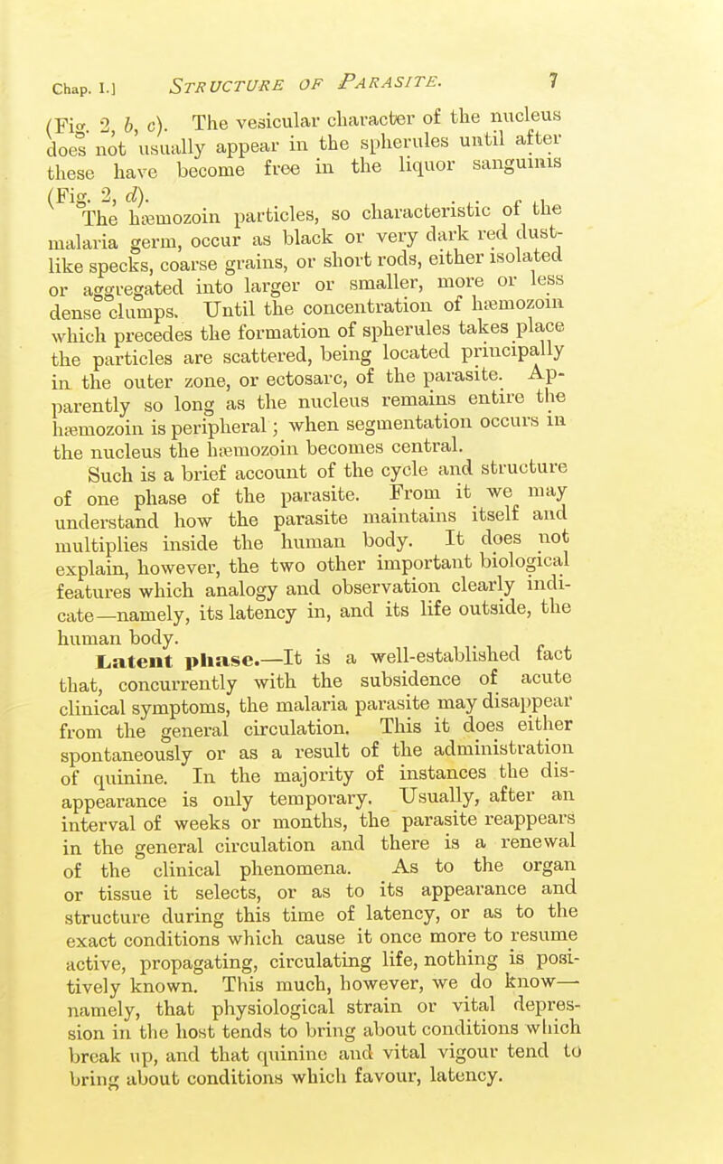 (Fif 2 6 c) The vesicular character of the nucleus does not 'usually appear in the spherules until after these have become free in the liquor sanguniis (Fig. 2, d). . ^. „ The hi-emozoin particles, so characteristic ot tlie malaria germ, occur as black or very dark red dust- like specks, coarse grains, or short rods, either isolated or aggregated into larger or smaller, more or less dense clumps. Until the concentration of hj^mozoin which precedes the formation of spherules takes place the particles are scattered, being located principally in the outer zone, or ectosarc, of the parasite. Ap- parently so long as the nucleus remains entire the hjemozoin is peripheral; when segmentation occurs in the nucleus the hajmozoin becomes central. Such is a brief account of the cycle and structure of one phase of the parasite. From it we may understand how the parasite maintains itself and multiplies inside the human body. It does not explain, however, the two other important biological features which analogy and observation clearly indi- cate—namely, its latency in, and its life outside, the human body. Latent phase—It is a well-established fact that, concurrently with the subsidence of acute clinical symptoms, the malaria parasite may disappear from the general circulation. This it does either spontaneously or as a result of the administration of quinine. In the majority of instances the dis- appearance is only temporary. Usually, after an interval of weeks or months, the parasite reappears in the general circulation and there is a renewal of the clinical phenomena. As to the organ or tissue it selects, or as to its appearance and structure during this time of latency, or as to the exact conditions which cause it once more to resume active, propagating, circulating life, nothing is posi- tively known. This much, however, we do know— namely, that physiological strain or vital depres- sion in the host tends to bring about conditions wliich break up, and that quinine and vital vigour tend to bring about conditions which favour, latency.