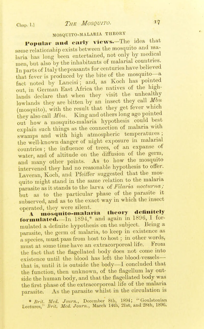 Ghap. 1.1 The Mosquito. ^7 MOSQUITO-MALARIA THEORY Popiilai- and early views.—The idea that some relationship exists between the mosquito and ma- laria has long been entertained, not only by medical men> but also by the inhabitants of malarial countries In parts of Italy thepeasants for centuries have believed that fever is produced by the bite of the mosquito—a fact noted by Lancisi; and, as Koch has pointed out, in German East Africa the natives of the high- lands declare that when they visit the unhea thy lowlands they are bitten by an insect they call Mbii (mosquito), with the result that they get fever which they also call Mhu. King and others long ago pointed out how a mosquito-malaria hypothesis could best explain such things as the connection of malaria with swamps and with high atmospheric temperatures ; the well-known danger of night exposure m malarial countries; the influence of trees, of an expanse ot water, and of altitude on the diffusion of the germ, and many other points. As to how the mosquito intervened they had no reasonable hypothesis to offer. Laveran, Koch, and Pfeiffer suggested that the mos- quito might stand in the same relation to the malaria parasite as it stands to the larva of Filaria nocttorna ; but as to the particular phase of the parasite it subserved, and as to the exact way m which the insect operated, they were silent. A iiiosqiiito-malaria tlieoi-y definitely formulated In 1894,* and again in 1896, I for- mulated a definite hypothesis on the subject. Being a parasite, the germ of malaria, to keep in existence as a species, must pass from host to host; in other words, must at some time have an extracorporeal life. From the fact that the flagellated body does not come into existence until the blood has left the blood-vessels— that is, until it is outside the body—I concluded that the function, then unknown, of the flagellum lay out- side the human body, and that the flagellated body was the first phase of the extracorporeal life of the malaria parasite. As the parasite whilst in the circulation is * Brit. Med. Journ., December 8th, 1894;  Goiilstonian Lectures, Brit. Med. Journ., March 14th, 2l8t, and 28th, 189G.