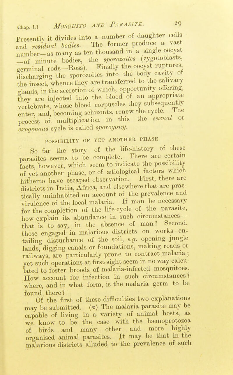 Presently it divides into a number of daughter cells and residual bodies. The former produce a vast number-as many as ten thousand m a single oocyst -of minute bodies, the sporozottes (zygotoblasts, terminal rods-Ross). Finally the oocyst ruptures discharging the sporozoites into the body cavity ot the insect, whence they are transferred to the salivary crlands, in the secretion of which, opportunity offering, they are injected into the blood of an appropriate vertebrate, whose blood corpuscles they subsequently enter, and, becoming schizonts, renew the cycle, ihe process of multiplication in this the sexual or exogenous cycle is called sporogony. POSSIBILITY OF YET ANOTHER PHASE So far the story of the life-history of these parasites seems to be complete. There are certam facts, however, which seem to indicate the possibility of yet another phase, or of etiological factors which hitherto have escaped observation. First, there are districts in India, Africa, and elsewhere that are prac- tically uninhabited on account of the prevalence and virulence of the local malaria. If man be necessary for the completion of the life-cycle of the parasite, how explain its abundance in such circumstances— that is to say, in the absence of man? Second, those engaged in malarious districts on works en- tailing disturbance of the soil, e.g. opening jungle lands, digging canals or foundations, making roads or railways, are particularly prone to contract malaria; yet such operations at first sight seem in no way calcu- lated to foster broods of malaria-infected mosquitoes. How account for infection in such circumstances] where, and in what form, is the malaria germ to be found there 1 Of the first of these difficulties two explanations may be submitted, {a) The malaria parasite may be capable of living in a variety of animal hosts, as we know to be the case with the hjemoprotozoa of birds and many other and more highly organised animal parasites. It may be that in the malarious districts alluded to the prevalence of such